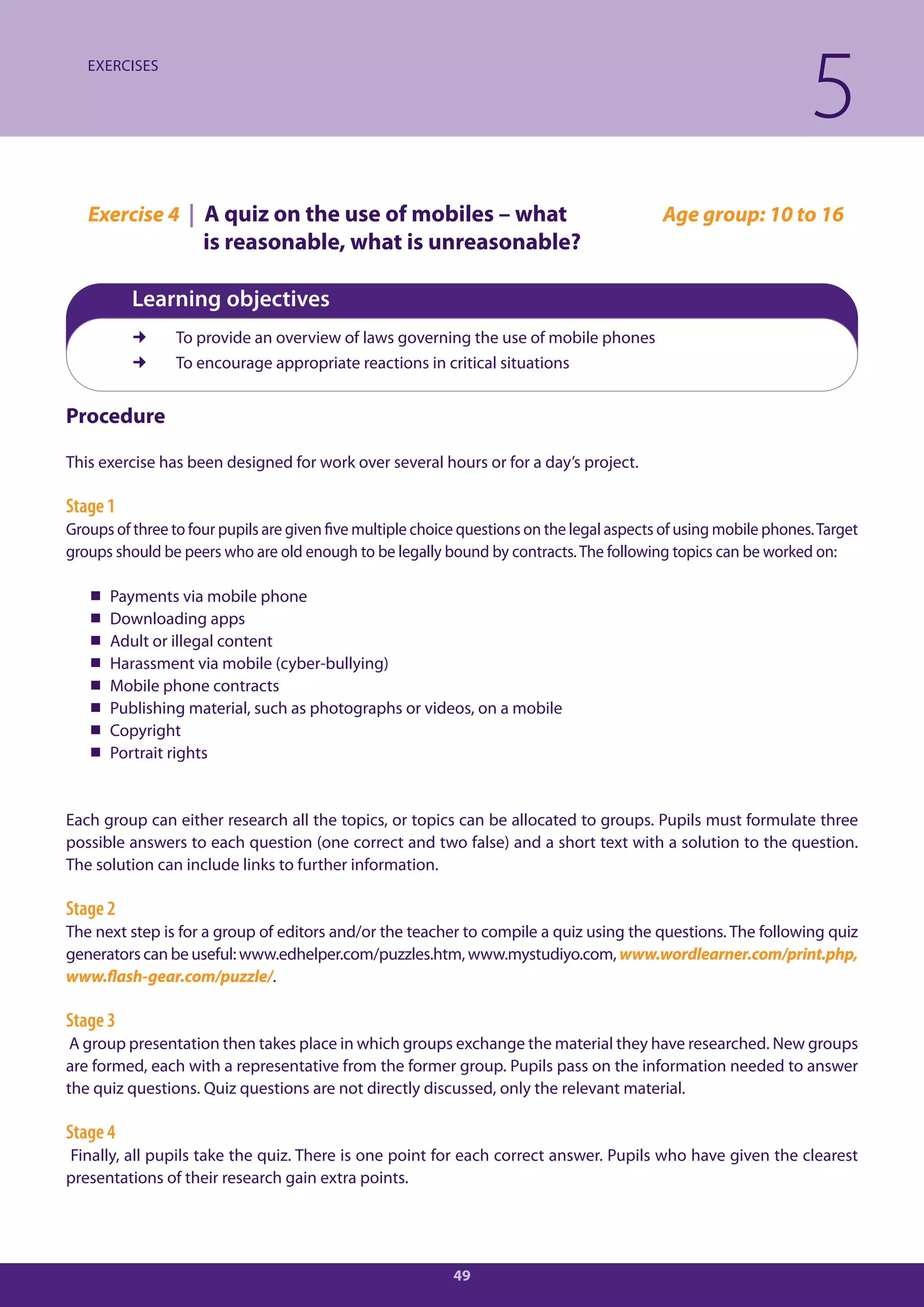 EXERCISES

                                                                                                                   5
   Exercise 4 | A quiz on the use of mobiles – what                                         Age group: 10 to 16
                     is reasonable, what is unreasonable?

          Learning objectives
                To provide an overview of laws governing the use of mobile phones
                To encourage appropriate reactions in critical situations


Procedure

This exercise has been designed for work over several hours or for a day’s project.

Stage 1
Groups of three to four pupils are given five multiple choice questions on the legal aspects of using mobile phones. Target
groups should be peers who are old enough to be legally bound by contracts. The following topics can be worked on:

      Payments via mobile phone
      Downloading apps
      Adult or illegal content
      Harassment via mobile (cyber-bullying)
      Mobile phone contracts
      Publishing material, such as photographs or videos, on a mobile
      Copyright
      Portrait rights


Each group can either research all the topics, or topics can be allocated to groups. Pupils must formulate three
possible answers to each question (one correct and two false) and a short text with a solution to the question.
The solution can include links to further information.

Stage 2
The next step is for a group of editors and/or the teacher to compile a quiz using the questions. The following quiz
generators can be useful: www.edhelper.com/puzzles.htm, www.mystudiyo.com, www.wordlearner.com/print.php,
www.flash-gear.com/puzzle/.

Stage 3
 A group presentation then takes place in which groups exchange the material they have researched. New groups
are formed, each with a representative from the former group. Pupils pass on the information needed to answer
the quiz questions. Quiz questions are not directly discussed, only the relevant material.

Stage 4
Finally, all pupils take the quiz. There is one point for each correct answer. Pupils who have given the clearest
presentations of their research gain extra points.




                                                            49
 