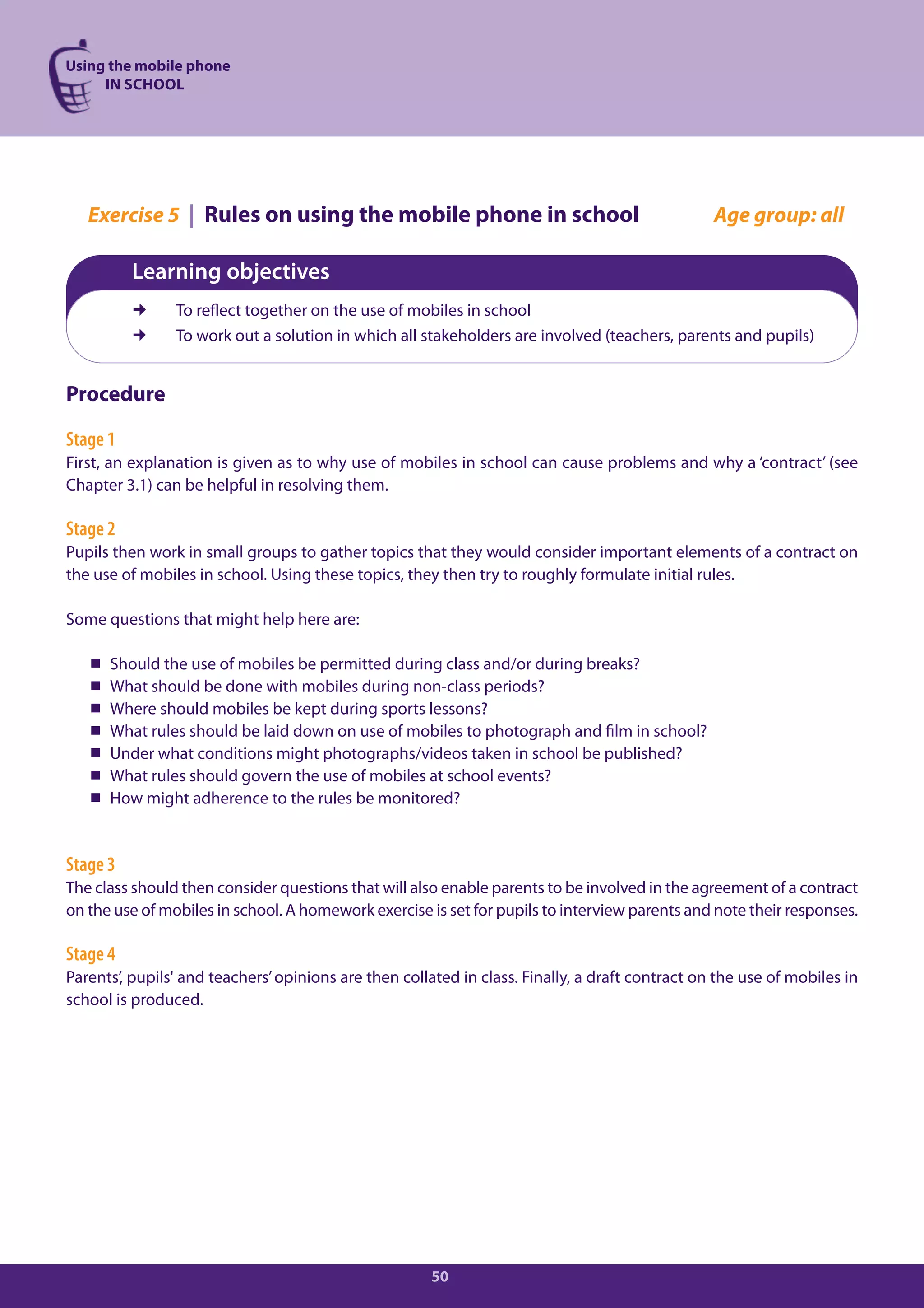 Using the mobile phone
     IN SCHOOL




   Exercise 5 | Rules on using the mobile phone in school                                        Age group: all

          Learning objectives
               To reflect together on the use of mobiles in school
               To work out a solution in which all stakeholders are involved (teachers, parents and pupils)


Procedure

Stage 1
First, an explanation is given as to why use of mobiles in school can cause problems and why a ‘contract’ (see
Chapter 3.1) can be helpful in resolving them.

Stage 2
Pupils then work in small groups to gather topics that they would consider important elements of a contract on
the use of mobiles in school. Using these topics, they then try to roughly formulate initial rules.

Some questions that might help here are:

      Should the use of mobiles be permitted during class and/or during breaks?
      What should be done with mobiles during non-class periods?
      Where should mobiles be kept during sports lessons?
      What rules should be laid down on use of mobiles to photograph and film in school?
      Under what conditions might photographs/videos taken in school be published?
      What rules should govern the use of mobiles at school events?
      How might adherence to the rules be monitored?


Stage 3
The class should then consider questions that will also enable parents to be involved in the agreement of a contract
on the use of mobiles in school. A homework exercise is set for pupils to interview parents and note their responses.

Stage 4
Parents’, pupils' and teachers’ opinions are then collated in class. Finally, a draft contract on the use of mobiles in
school is produced.




                                                      50
 