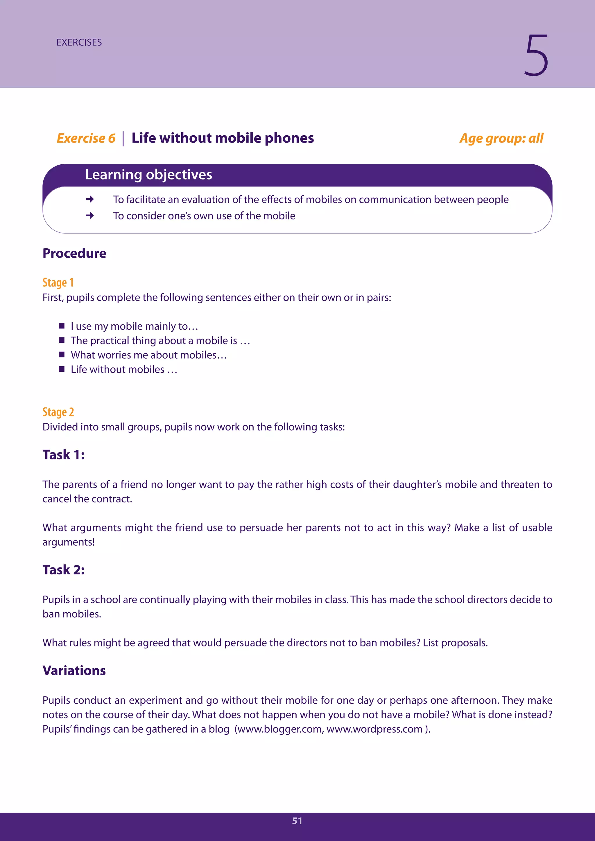 EXERCISES

                                                                                                             5
   Exercise 6 | Life without mobile phones                                                    Age group: all

          Learning objectives
               To facilitate an evaluation of the effects of mobiles on communication between people
               To consider one’s own use of the mobile


Procedure

Stage 1
First, pupils complete the following sentences either on their own or in pairs:

      I use my mobile mainly to…
      The practical thing about a mobile is …
      What worries me about mobiles…
      Life without mobiles …


Stage 2
Divided into small groups, pupils now work on the following tasks:

Task 1:

The parents of a friend no longer want to pay the rather high costs of their daughter’s mobile and threaten to
cancel the contract.

What arguments might the friend use to persuade her parents not to act in this way? Make a list of usable
arguments!

Task 2:

Pupils in a school are continually playing with their mobiles in class. This has made the school directors decide to
ban mobiles.

What rules might be agreed that would persuade the directors not to ban mobiles? List proposals.

Variations

Pupils conduct an experiment and go without their mobile for one day or perhaps one afternoon. They make
notes on the course of their day. What does not happen when you do not have a mobile? What is done instead?
Pupils’ findings can be gathered in a blog (www.blogger.com, www.wordpress.com ).




                                                        51
 