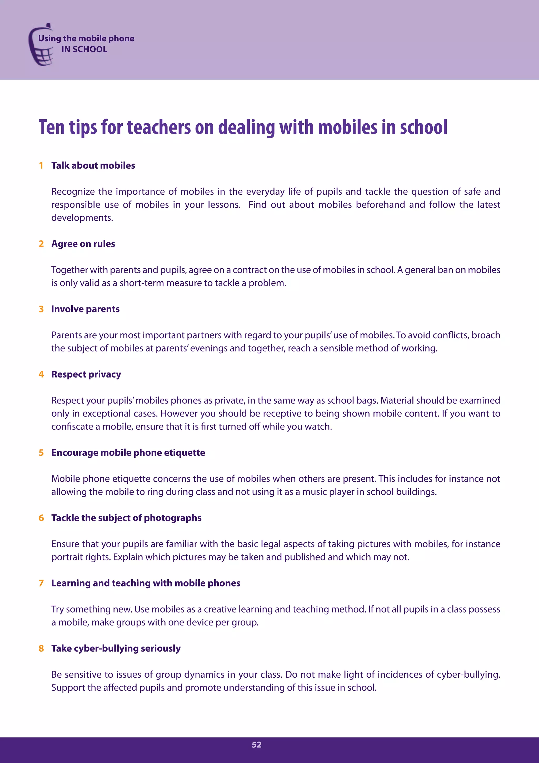 Using the mobile phone
     IN SCHOOL




Ten tips for teachers on dealing with mobiles in school
1 Talk about mobiles

  Recognize the importance of mobiles in the everyday life of pupils and tackle the question of safe and
  responsible use of mobiles in your lessons. Find out about mobiles beforehand and follow the latest
  developments.

2 Agree on rules

  Together with parents and pupils, agree on a contract on the use of mobiles in school. A general ban on mobiles
  is only valid as a short-term measure to tackle a problem.

3 Involve parents

  Parents are your most important partners with regard to your pupils’ use of mobiles. To avoid conflicts, broach
  the subject of mobiles at parents’ evenings and together, reach a sensible method of working.

4 Respect privacy

  Respect your pupils’ mobiles phones as private, in the same way as school bags. Material should be examined
  only in exceptional cases. However you should be receptive to being shown mobile content. If you want to
  confiscate a mobile, ensure that it is first turned off while you watch.

5 Encourage mobile phone etiquette

  Mobile phone etiquette concerns the use of mobiles when others are present. This includes for instance not
  allowing the mobile to ring during class and not using it as a music player in school buildings.

6 Tackle the subject of photographs

  Ensure that your pupils are familiar with the basic legal aspects of taking pictures with mobiles, for instance
  portrait rights. Explain which pictures may be taken and published and which may not.

7 Learning and teaching with mobile phones

  Try something new. Use mobiles as a creative learning and teaching method. If not all pupils in a class possess
  a mobile, make groups with one device per group.

8 Take cyber-bullying seriously

  Be sensitive to issues of group dynamics in your class. Do not make light of incidences of cyber-bullying.
  Support the affected pupils and promote understanding of this issue in school.




                                                   52
 