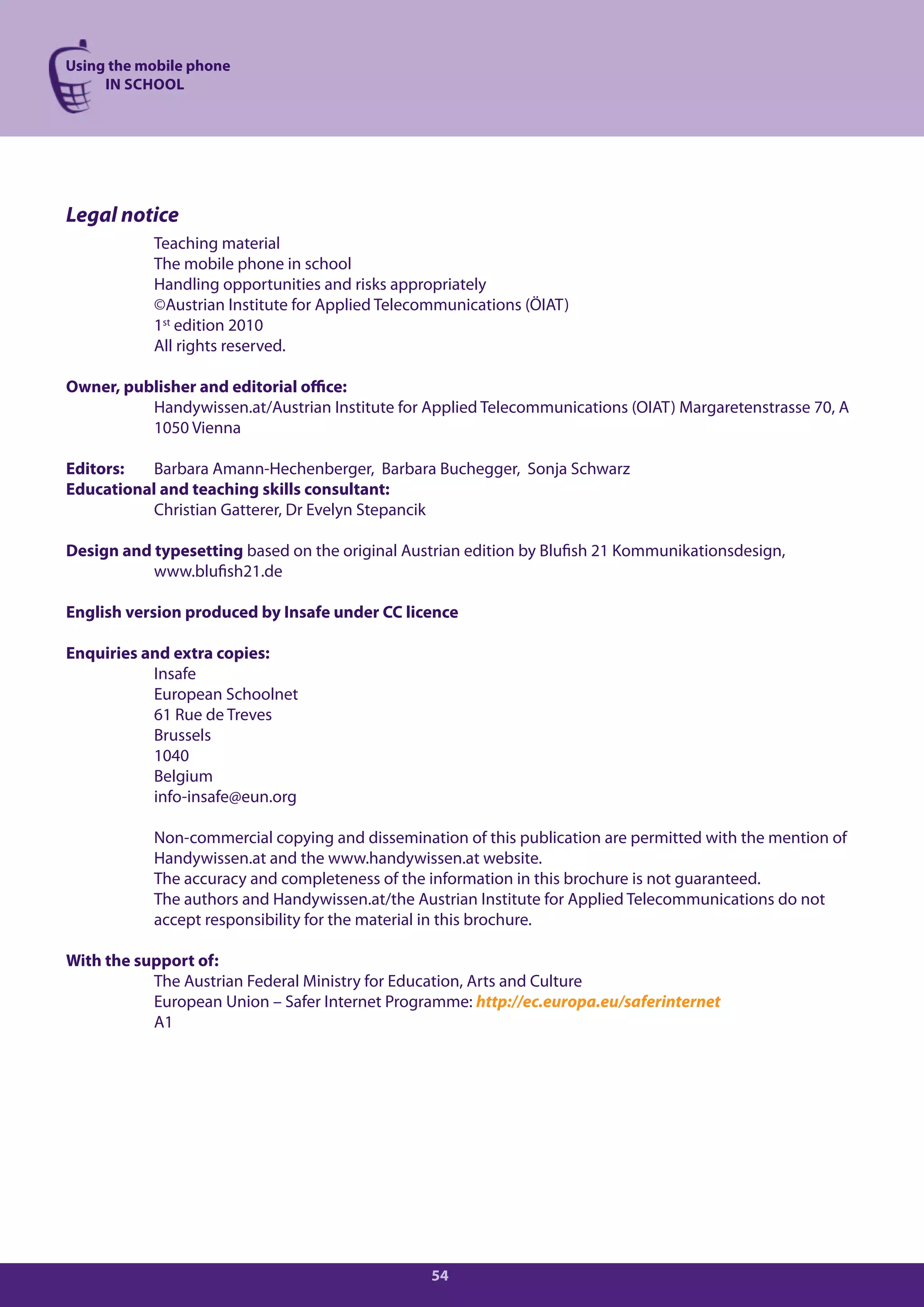 Using the mobile phone
     IN SCHOOL




Legal notice
           Teaching material
           The mobile phone in school
           Handling opportunities and risks appropriately
           ©Austrian Institute for Applied Telecommunications (ÖIAT)
           1st edition 2010
           All rights reserved.

Owner, publisher and editorial office:
          Handywissen.at/Austrian Institute for Applied Telecommunications (OIAT) Margaretenstrasse 70, A
          1050 Vienna

Editors:   Barbara Amann-Hechenberger, Barbara Buchegger, Sonja Schwarz
Educational and teaching skills consultant:
           Christian Gatterer, Dr Evelyn Stepancik

Design and typesetting based on the original Austrian edition by Blufish 21 Kommunikationsdesign,
           www.blufish21.de

English version produced by Insafe under CC licence

Enquiries and extra copies:
           Insafe
           European Schoolnet
           61 Rue de Treves
           Brussels
           1040
           Belgium
           info-insafe@eun.org

           Non-commercial copying and dissemination of this publication are permitted with the mention of
           Handywissen.at and the www.handywissen.at website.
           The accuracy and completeness of the information in this brochure is not guaranteed.
           The authors and Handywissen.at/the Austrian Institute for Applied Telecommunications do not
           accept responsibility for the material in this brochure.

With the support of:
           The Austrian Federal Ministry for Education, Arts and Culture
           European Union – Safer Internet Programme: http://ec.europa.eu/saferinternet
           A1




                                                 54
 
