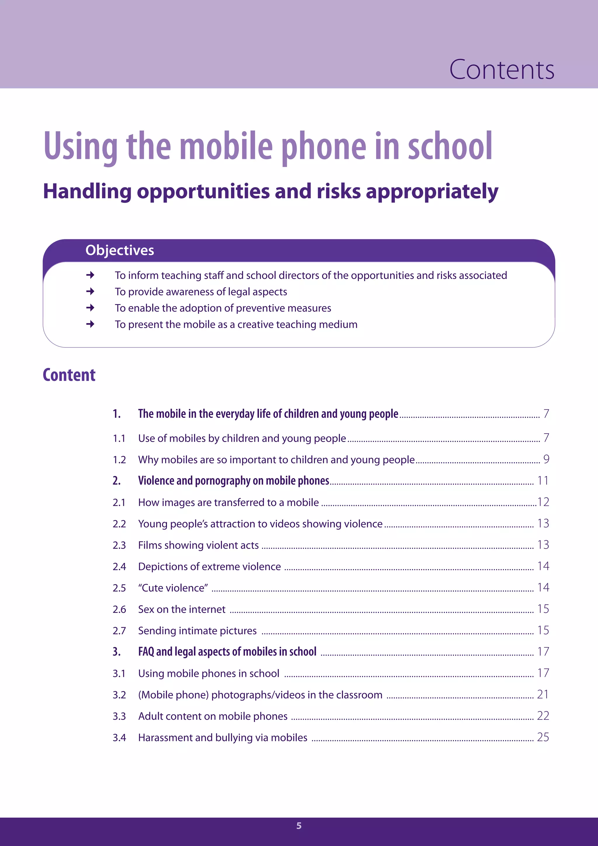 Contents

Using the mobile phone in school
Handling opportunities and risks appropriately

     Objectives
         To inform teaching staff and school directors of the opportunities and risks associated
         To provide awareness of legal aspects
         To enable the adoption of preventive measures
         To present the mobile as a creative teaching medium



Content
          1.    The mobile in the everyday life of children and young people.............................................................. 7
          1.1   Use of mobiles by children and young people ..................................................................................... 7
          1.2   Why mobiles are so important to children and young people ....................................................... 9
          2.    Violence and pornography on mobile phones.......................................................................................... 11
          2.1   How images are transferred to a mobile ...............................................................................................12
          2.2   Young people’s attraction to videos showing violence .................................................................. 13
          2.3   Films showing violent acts ........................................................................................................................ 13
          2.4   Depictions of extreme violence .............................................................................................................. 14
          2.5   “Cute violence” .............................................................................................................................................. 14
          2.6   Sex on the internet ...................................................................................................................................... 15
          2.7   Sending intimate pictures ........................................................................................................................ 15
          3.    FAQ and legal aspects of mobiles in school .............................................................................................. 17
          3.1   Using mobile phones in school .............................................................................................................. 17
          3.2   (Mobile phone) photographs/videos in the classroom ................................................................. 21
          3.3   Adult content on mobile phones ........................................................................................................... 22
          3.4   Harassment and bullying via mobiles .................................................................................................. 25




                                                                             5
 