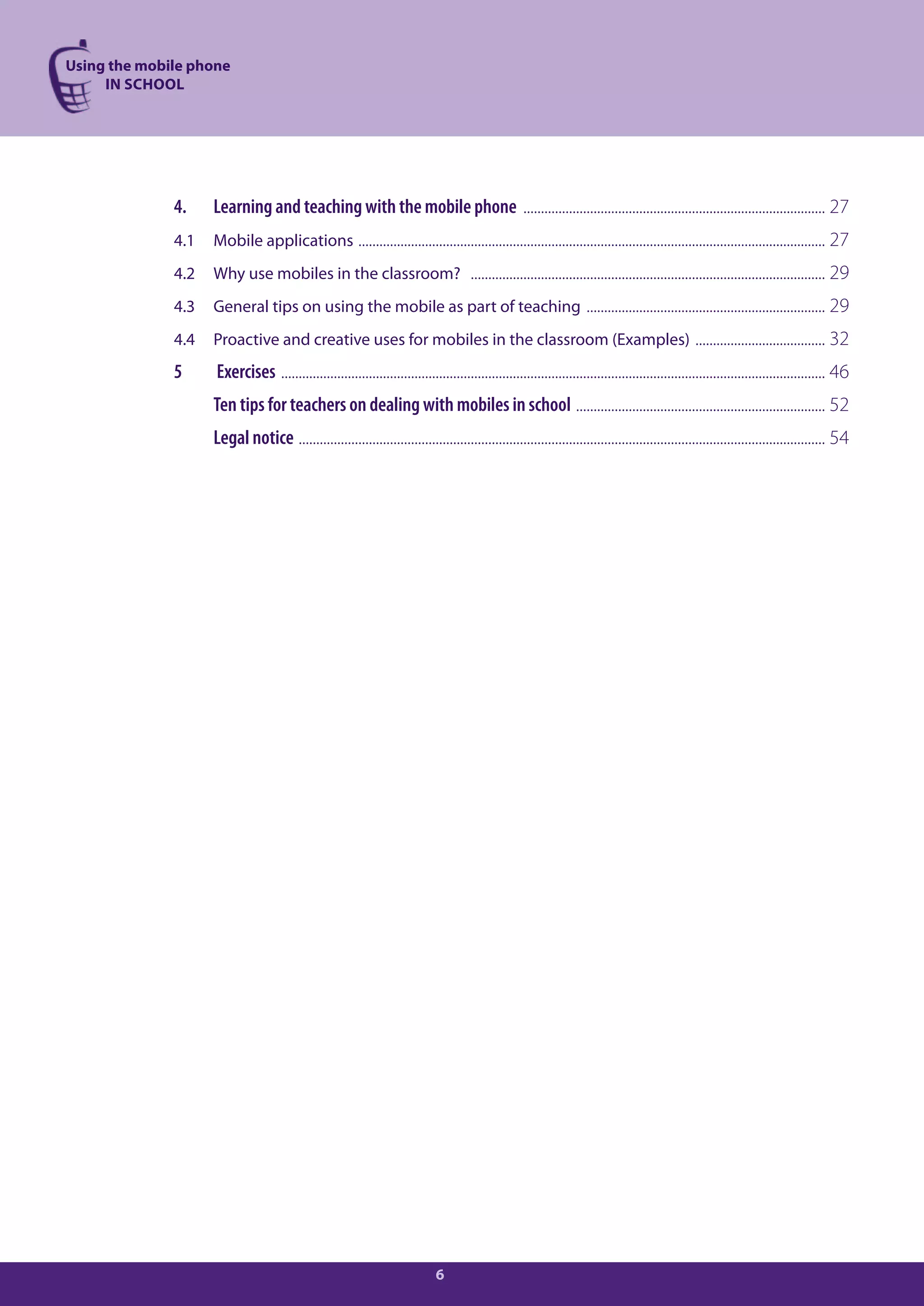 Using the mobile phone
     IN SCHOOL




              4.    Learning and teaching with the mobile phone ...................................................................................... 27
              4.1   Mobile applications ..................................................................................................................................... 27
              4.2   Why use mobiles in the classroom? ..................................................................................................... 29
              4.3   General tips on using the mobile as part of teaching .................................................................... 29
              4.4   Proactive and creative uses for mobiles in the classroom (Examples) ..................................... 32
              5     Exercises ........................................................................................................................................................... 46
                    Ten tips for teachers on dealing with mobiles in school ....................................................................... 52
                    Legal notice ...................................................................................................................................................... 54




                                                                              6
 