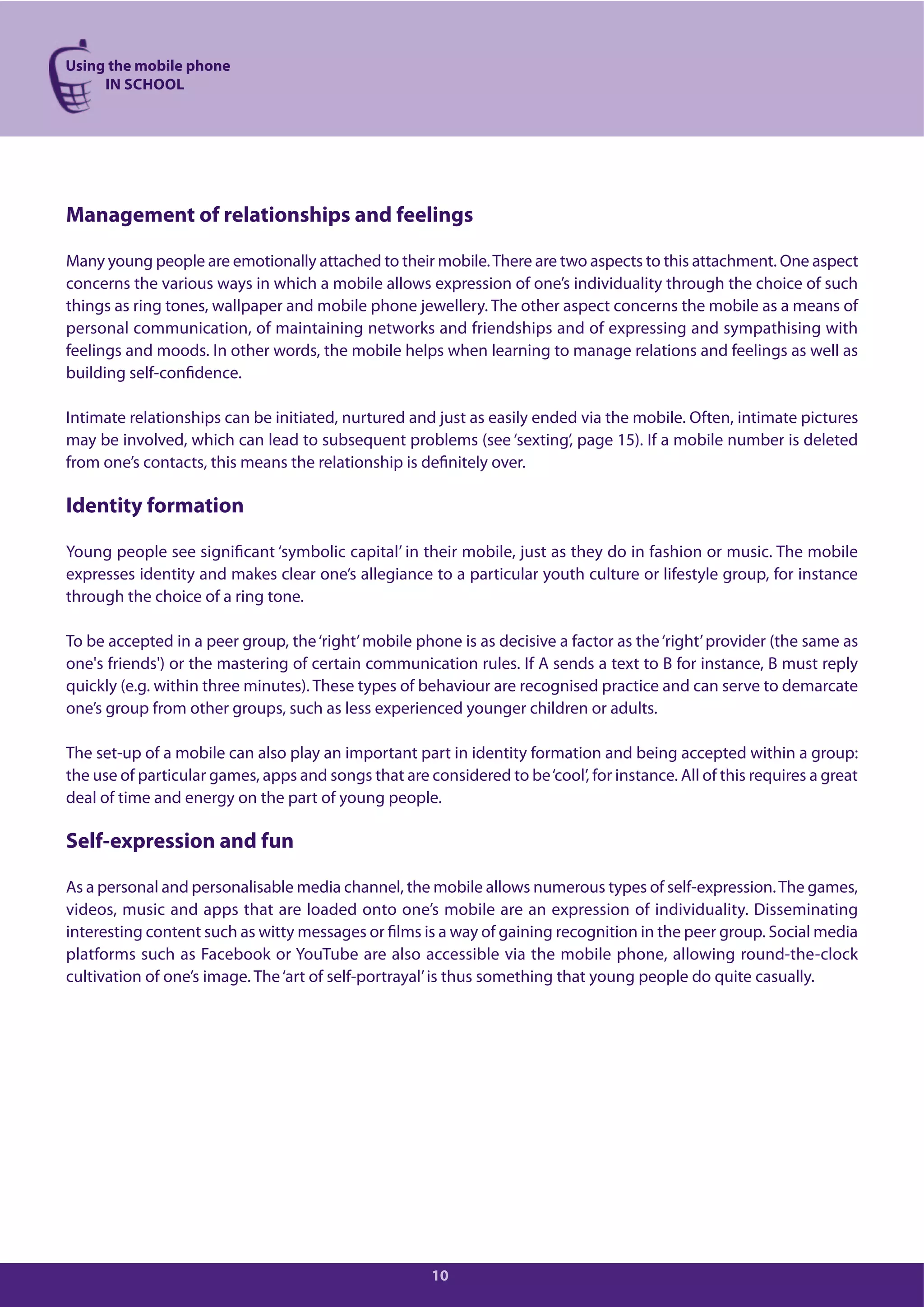 Using the mobile phone
IN SCHOOL
10
Management of relationships and feelings
Many young people are emotionally attached to their mobile.There are two aspects to this attachment. One aspect
concerns the various ways in which a mobile allows expression of one’s individuality through the choice of such
things as ring tones, wallpaper and mobile phone jewellery. The other aspect concerns the mobile as a means of
personal communication, of maintaining networks and friendships and of expressing and sympathising with
feelings and moods. In other words, the mobile helps when learning to manage relations and feelings as well as
building self-confidence.
Intimate relationships can be initiated, nurtured and just as easily ended via the mobile. Often, intimate pictures
may be involved, which can lead to subsequent problems (see ‘sexting’, page 15). If a mobile number is deleted
from one’s contacts, this means the relationship is definitely over.
Identity formation
Young people see significant ‘symbolic capital’ in their mobile, just as they do in fashion or music. The mobile
expresses identity and makes clear one’s allegiance to a particular youth culture or lifestyle group, for instance
through the choice of a ring tone.
To be accepted in a peer group, the‘right’mobile phone is as decisive a factor as the‘right’provider (the same as
one's friends') or the mastering of certain communication rules. If A sends a text to B for instance, B must reply
quickly (e.g. within three minutes). These types of behaviour are recognised practice and can serve to demarcate
one’s group from other groups, such as less experienced younger children or adults.
The set-up of a mobile can also play an important part in identity formation and being accepted within a group:
the use of particular games, apps and songs that are considered to be‘cool’, for instance. All of this requires a great
deal of time and energy on the part of young people.
Self-expression and fun
As a personal and personalisable media channel, the mobile allows numerous types of self-expression.The games,
videos, music and apps that are loaded onto one’s mobile are an expression of individuality. Disseminating
interesting content such as witty messages or films is a way of gaining recognition in the peer group. Social media
platforms such as Facebook or YouTube are also accessible via the mobile phone, allowing round-the-clock
cultivation of one’s image. The‘art of self-portrayal’is thus something that young people do quite casually.
 
