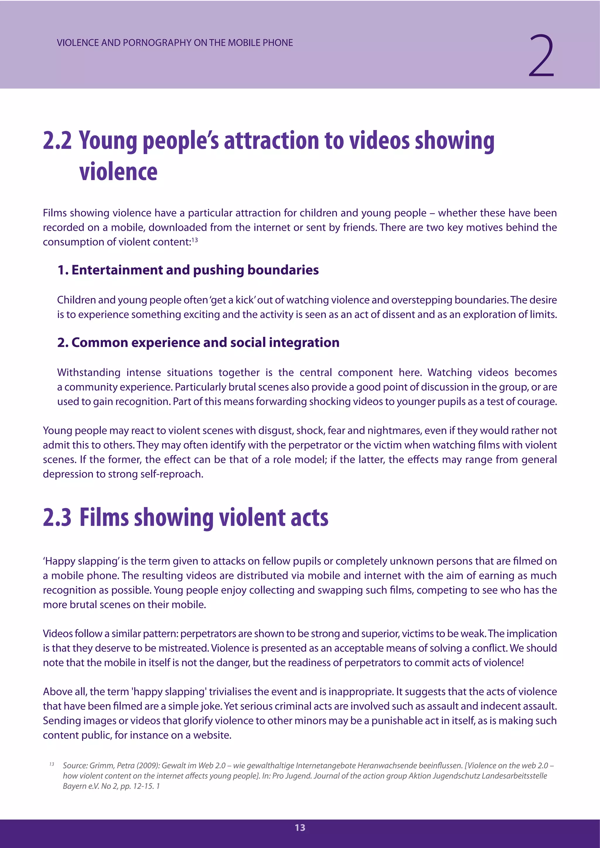 13
2.2 Young people’s attraction to videos showing
violence
Films showing violence have a particular attraction for children and young people – whether these have been
recorded on a mobile, downloaded from the internet or sent by friends. There are two key motives behind the
consumption of violent content:13
1. Entertainment and pushing boundaries
Children and young people often‘get a kick’out of watching violence and overstepping boundaries.The desire
is to experience something exciting and the activity is seen as an act of dissent and as an exploration of limits.
2. Common experience and social integration
Withstanding intense situations together is the central component here. Watching videos becomes
a community experience. Particularly brutal scenes also provide a good point of discussion in the group, or are
used to gain recognition. Part of this means forwarding shocking videos to younger pupils as a test of courage.
Young people may react to violent scenes with disgust, shock, fear and nightmares, even if they would rather not
admit this to others. They may often identify with the perpetrator or the victim when watching films with violent
scenes. If the former, the effect can be that of a role model; if the latter, the effects may range from general
depression to strong self-reproach.
2.3 Films showing violent acts
‘Happy slapping’is the term given to attacks on fellow pupils or completely unknown persons that are filmed on
a mobile phone. The resulting videos are distributed via mobile and internet with the aim of earning as much
recognition as possible. Young people enjoy collecting and swapping such films, competing to see who has the
more brutal scenes on their mobile.
Videos follow a similar pattern: perpetrators are shown to be strong and superior, victims to be weak.The implication
is that they deserve to be mistreated. Violence is presented as an acceptable means of solving a conflict. We should
note that the mobile in itself is not the danger, but the readiness of perpetrators to commit acts of violence!
Above all, the term 'happy slapping' trivialises the event and is inappropriate. It suggests that the acts of violence
that have been filmed are a simple joke.Yet serious criminal acts are involved such as assault and indecent assault.
Sending images or videos that glorify violence to other minors may be a punishable act in itself, as is making such
content public, for instance on a website.
2VIOLENCE AND PORNOGRAPHY ON THE MOBILE PHONE
13 Source: Grimm, Petra (2009): Gewalt im Web 2.0 – wie gewalthaltige Internetangebote Heranwachsende beeinflussen. [Violence on the web 2.0 –
how violent content on the internet affects young people]. In: Pro Jugend. Journal of the action group Aktion Jugendschutz Landesarbeitsstelle
Bayern e.V. No 2, pp. 12-15. 1
 