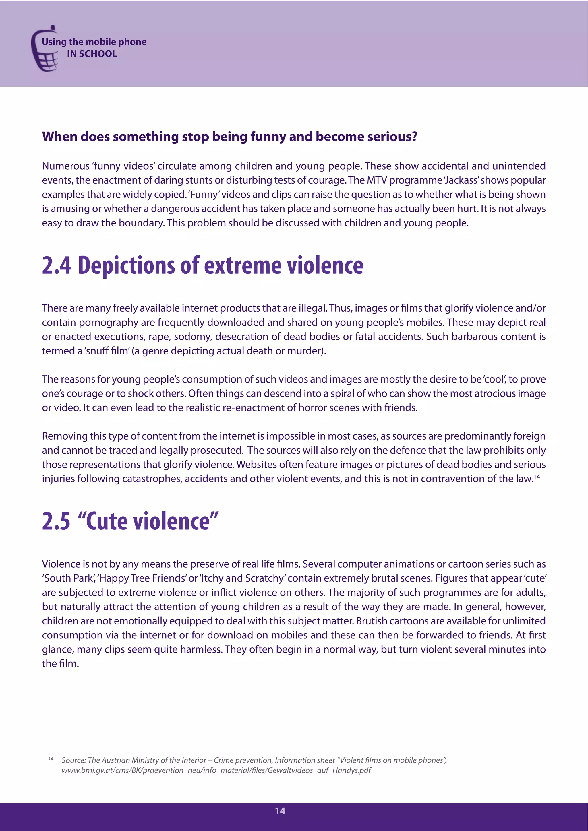 Using the mobile phone
IN SCHOOL
14
When does something stop being funny and become serious?
Numerous ‘funny videos’ circulate among children and young people. These show accidental and unintended
events, the enactment of daring stunts or disturbing tests of courage.The MTV programme‘Jackass’shows popular
examples that are widely copied.‘Funny’videos and clips can raise the question as to whether what is being shown
is amusing or whether a dangerous accident has taken place and someone has actually been hurt. It is not always
easy to draw the boundary. This problem should be discussed with children and young people.
2.4 Depictions of extreme violence
There are many freely available internet products that are illegal.Thus, images or films that glorify violence and/or
contain pornography are frequently downloaded and shared on young people’s mobiles. These may depict real
or enacted executions, rape, sodomy, desecration of dead bodies or fatal accidents. Such barbarous content is
termed a‘snuff film’(a genre depicting actual death or murder).
The reasons for young people’s consumption of such videos and images are mostly the desire to be‘cool’, to prove
one’s courage or to shock others. Often things can descend into a spiral of who can show the most atrocious image
or video. It can even lead to the realistic re-enactment of horror scenes with friends.
Removing this type of content from the internet is impossible in most cases, as sources are predominantly foreign
and cannot be traced and legally prosecuted. The sources will also rely on the defence that the law prohibits only
those representations that glorify violence. Websites often feature images or pictures of dead bodies and serious
injuries following catastrophes, accidents and other violent events, and this is not in contravention of the law.14
2.5 “Cute violence”
Violence is not by any means the preserve of real life films. Several computer animations or cartoon series such as
‘South Park’,‘Happy Tree Friends’or‘Itchy and Scratchy’contain extremely brutal scenes. Figures that appear‘cute’
are subjected to extreme violence or inflict violence on others. The majority of such programmes are for adults,
but naturally attract the attention of young children as a result of the way they are made. In general, however,
children are not emotionally equipped to deal with this subject matter. Brutish cartoons are available for unlimited
consumption via the internet or for download on mobiles and these can then be forwarded to friends. At first
glance, many clips seem quite harmless. They often begin in a normal way, but turn violent several minutes into
the film.
14 Source: The Austrian Ministry of the Interior – Crime prevention, Information sheet “Violent films on mobile phones”,
www.bmi.gv.at/cms/BK/praevention_neu/info_material/files/Gewaltvideos_auf_Handys.pdf
 