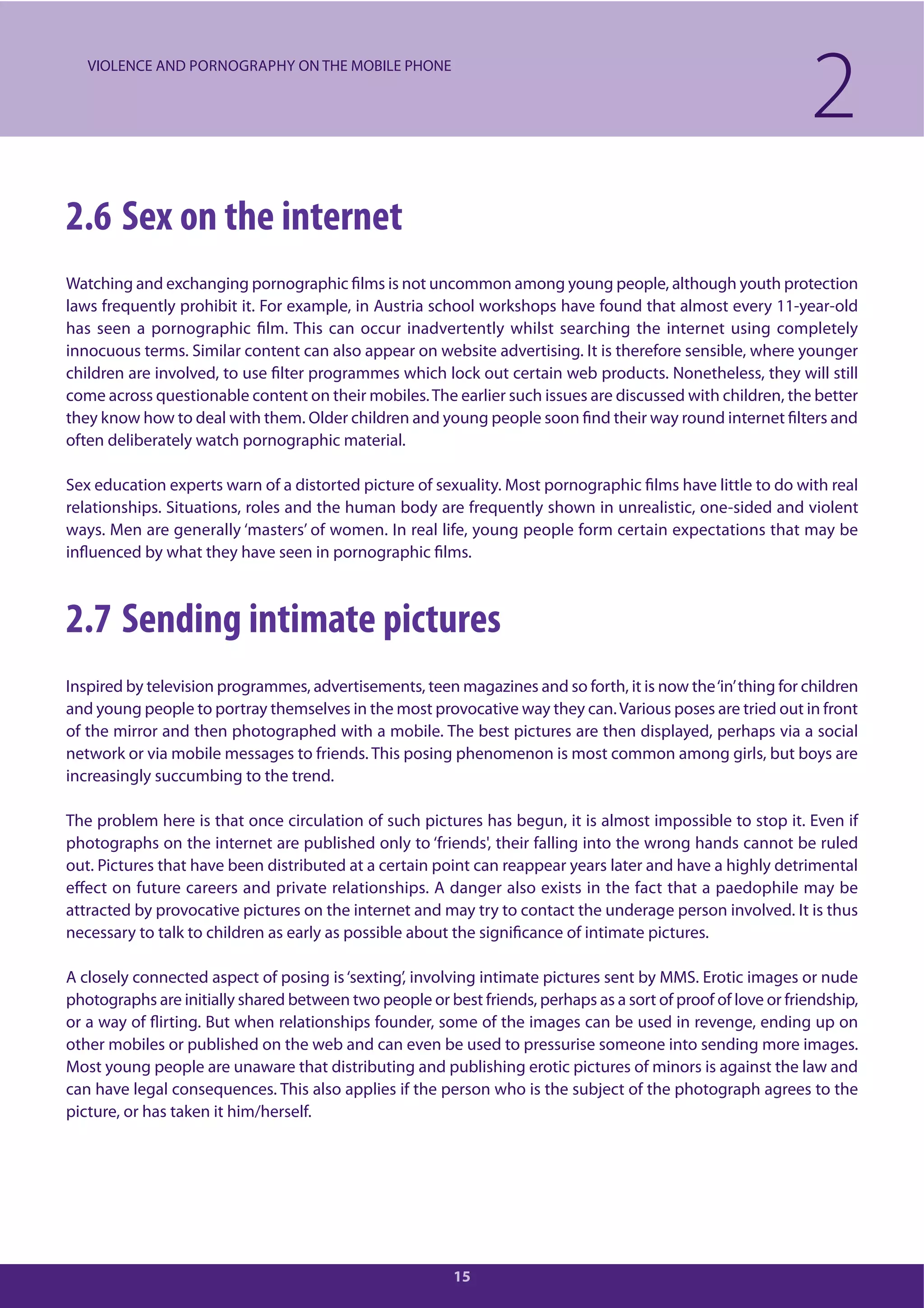 15
2.6 Sex on the internet
Watching and exchanging pornographic films is not uncommon among young people, although youth protection
laws frequently prohibit it. For example, in Austria school workshops have found that almost every 11-year-old
has seen a pornographic film. This can occur inadvertently whilst searching the internet using completely
innocuous terms. Similar content can also appear on website advertising. It is therefore sensible, where younger
children are involved, to use filter programmes which lock out certain web products. Nonetheless, they will still
come across questionable content on their mobiles.The earlier such issues are discussed with children, the better
they know how to deal with them. Older children and young people soon find their way round internet filters and
often deliberately watch pornographic material.
Sex education experts warn of a distorted picture of sexuality. Most pornographic films have little to do with real
relationships. Situations, roles and the human body are frequently shown in unrealistic, one-sided and violent
ways. Men are generally ‘masters’ of women. In real life, young people form certain expectations that may be
influenced by what they have seen in pornographic films.
2.7 Sending intimate pictures
Inspired by television programmes, advertisements, teen magazines and so forth, it is now the‘in’thing for children
and young people to portray themselves in the most provocative way they can.Various poses are tried out in front
of the mirror and then photographed with a mobile. The best pictures are then displayed, perhaps via a social
network or via mobile messages to friends. This posing phenomenon is most common among girls, but boys are
increasingly succumbing to the trend.
The problem here is that once circulation of such pictures has begun, it is almost impossible to stop it. Even if
photographs on the internet are published only to ‘friends', their falling into the wrong hands cannot be ruled
out. Pictures that have been distributed at a certain point can reappear years later and have a highly detrimental
effect on future careers and private relationships. A danger also exists in the fact that a paedophile may be
attracted by provocative pictures on the internet and may try to contact the underage person involved. It is thus
necessary to talk to children as early as possible about the significance of intimate pictures.
A closely connected aspect of posing is‘sexting’, involving intimate pictures sent by MMS. Erotic images or nude
photographs are initially shared between two people or best friends, perhaps as a sort of proof of love or friendship,
or a way of flirting. But when relationships founder, some of the images can be used in revenge, ending up on
other mobiles or published on the web and can even be used to pressurise someone into sending more images.
Most young people are unaware that distributing and publishing erotic pictures of minors is against the law and
can have legal consequences. This also applies if the person who is the subject of the photograph agrees to the
picture, or has taken it him/herself.
2VIOLENCE AND PORNOGRAPHY ON THE MOBILE PHONE
 