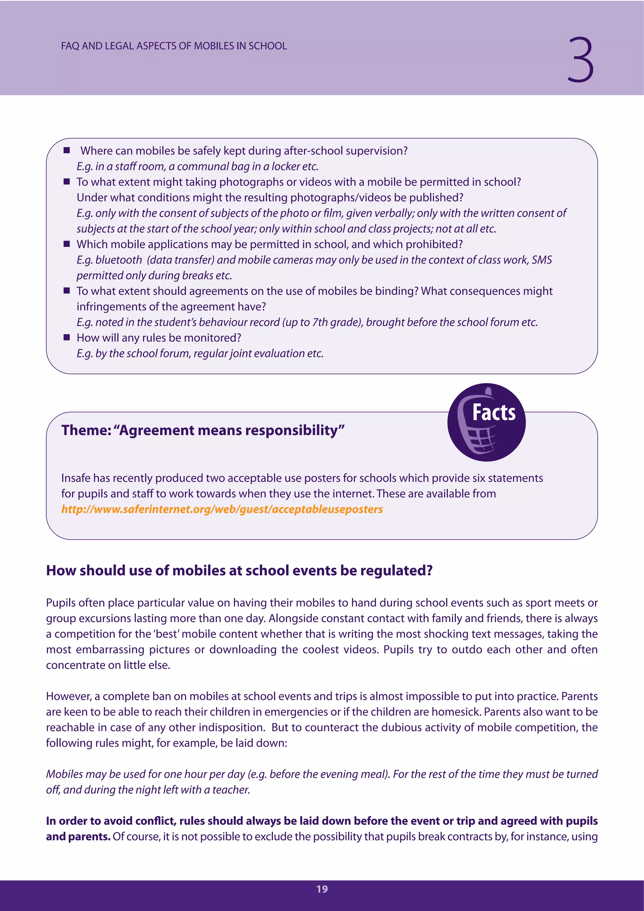 Facts
19
Where can mobiles be safely kept during after-school supervision?
E.g. in a staff room, a communal bag in a locker etc.
To what extent might taking photographs or videos with a mobile be permitted in school?
Under what conditions might the resulting photographs/videos be published?
E.g. only with the consent of subjects of the photo or film, given verbally; only with the written consent of
subjects at the start of the school year; only within school and class projects; not at all etc.
Which mobile applications may be permitted in school, and which prohibited?
E.g. bluetooth (data transfer) and mobile cameras may only be used in the context of class work, SMS
permitted only during breaks etc.
To what extent should agreements on the use of mobiles be binding? What consequences might
infringements of the agreement have?
E.g. noted in the student’s behaviour record (up to 7th grade), brought before the school forum etc.
How will any rules be monitored?
E.g. by the school forum, regular joint evaluation etc.
Theme:“Agreement means responsibility”
Insafe has recently produced two acceptable use posters for schools which provide six statements
for pupils and staff to work towards when they use the internet. These are available from
http://www.saferinternet.org/web/guest/acceptableuseposters
How should use of mobiles at school events be regulated?
Pupils often place particular value on having their mobiles to hand during school events such as sport meets or
group excursions lasting more than one day. Alongside constant contact with family and friends, there is always
a competition for the ‘best’mobile content whether that is writing the most shocking text messages, taking the
most embarrassing pictures or downloading the coolest videos. Pupils try to outdo each other and often
concentrate on little else.
However, a complete ban on mobiles at school events and trips is almost impossible to put into practice. Parents
are keen to be able to reach their children in emergencies or if the children are homesick. Parents also want to be
reachable in case of any other indisposition. But to counteract the dubious activity of mobile competition, the
following rules might, for example, be laid down:
Mobiles may be used for one hour per day (e.g. before the evening meal). For the rest of the time they must be turned
off, and during the night left with a teacher.
In order to avoid conflict, rules should always be laid down before the event or trip and agreed with pupils
and parents. Of course, it is not possible to exclude the possibility that pupils break contracts by, for instance, using
3FAQ AND LEGAL ASPECTS OF MOBILES IN SCHOOL
 