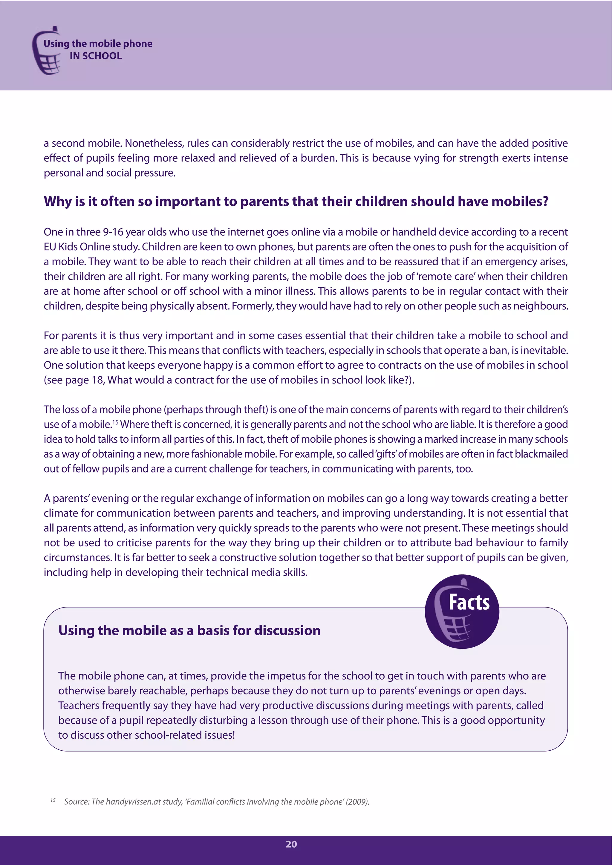 Using the mobile phone
IN SCHOOL
20
a second mobile. Nonetheless, rules can considerably restrict the use of mobiles, and can have the added positive
effect of pupils feeling more relaxed and relieved of a burden. This is because vying for strength exerts intense
personal and social pressure.
Why is it often so important to parents that their children should have mobiles?
One in three 9-16 year olds who use the internet goes online via a mobile or handheld device according to a recent
EU Kids Online study. Children are keen to own phones, but parents are often the ones to push for the acquisition of
a mobile. They want to be able to reach their children at all times and to be reassured that if an emergency arises,
their children are all right. For many working parents, the mobile does the job of‘remote care’when their children
are at home after school or off school with a minor illness. This allows parents to be in regular contact with their
children, despite being physically absent. Formerly, they would have had to rely on other people such as neighbours.
For parents it is thus very important and in some cases essential that their children take a mobile to school and
are able to use it there.This means that conflicts with teachers, especially in schools that operate a ban, is inevitable.
One solution that keeps everyone happy is a common effort to agree to contracts on the use of mobiles in school
(see page 18, What would a contract for the use of mobiles in school look like?).
The loss of a mobile phone (perhaps through theft) is one of the main concerns of parents with regard to their children’s
use of a mobile.15
Where theft is concerned, it is generally parents and not the school who are liable. It is therefore a good
ideatoholdtalkstoinformallpartiesofthis.Infact,theftofmobilephonesisshowingamarkedincreaseinmanyschools
asawayofobtaininganew,morefashionablemobile.Forexample,socalled‘gifts’ofmobilesareofteninfactblackmailed
out of fellow pupils and are a current challenge for teachers, in communicating with parents, too.
A parents’evening or the regular exchange of information on mobiles can go a long way towards creating a better
climate for communication between parents and teachers, and improving understanding. It is not essential that
all parents attend, as information very quickly spreads to the parents who were not present.These meetings should
not be used to criticise parents for the way they bring up their children or to attribute bad behaviour to family
circumstances. It is far better to seek a constructive solution together so that better support of pupils can be given,
including help in developing their technical media skills.
Using the mobile as a basis for discussion
The mobile phone can, at times, provide the impetus for the school to get in touch with parents who are
otherwise barely reachable, perhaps because they do not turn up to parents’evenings or open days.
Teachers frequently say they have had very productive discussions during meetings with parents, called
because of a pupil repeatedly disturbing a lesson through use of their phone. This is a good opportunity
to discuss other school-related issues!
15
Source: The handywissen.at study, ‘Familial conflicts involving the mobile phone’ (2009).
Facts
 