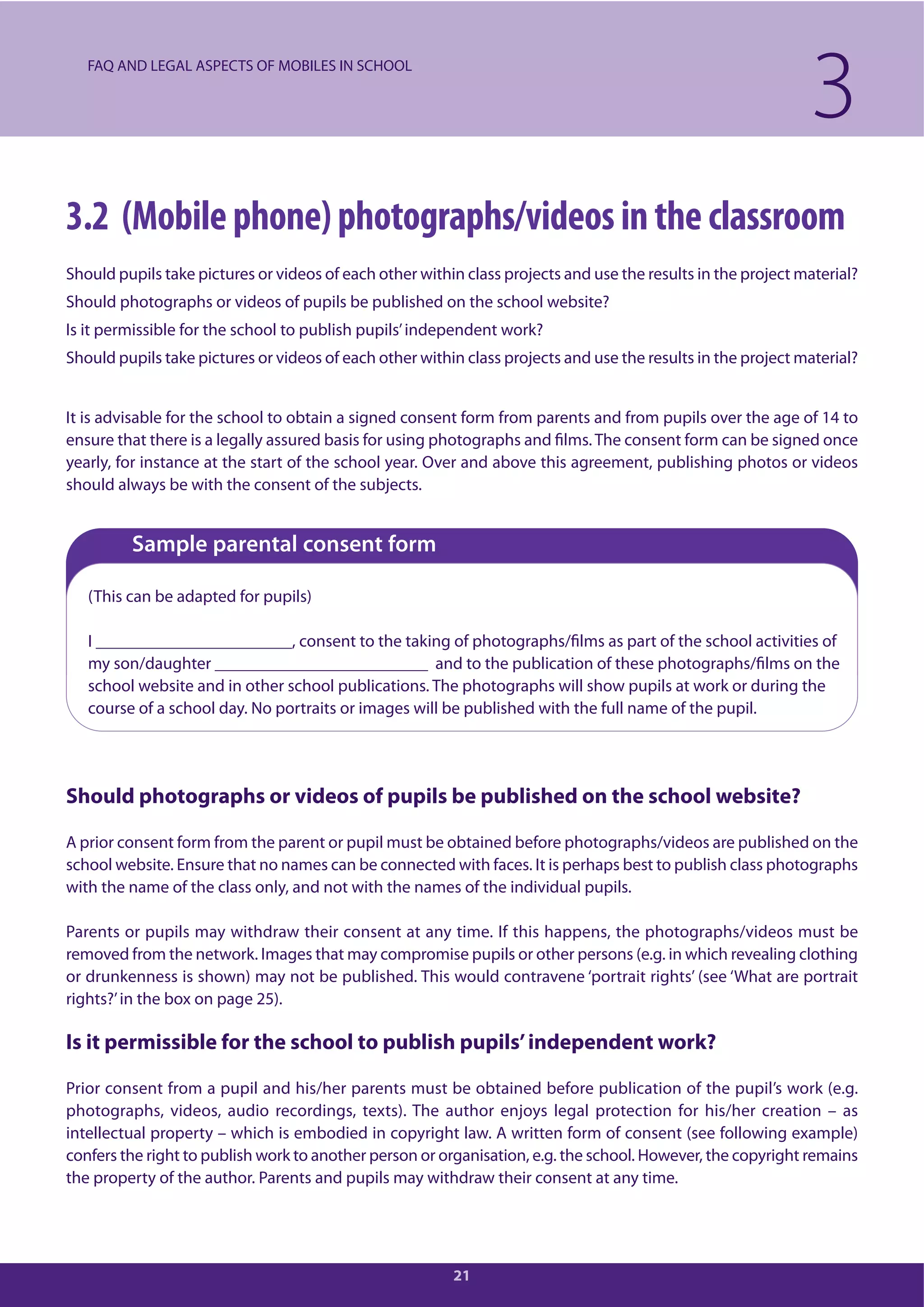 21
3.2 (Mobile phone) photographs/videos in the classroom
Should pupils take pictures or videos of each other within class projects and use the results in the project material?
Should photographs or videos of pupils be published on the school website?
Is it permissible for the school to publish pupils’independent work?
Should pupils take pictures or videos of each other within class projects and use the results in the project material?
It is advisable for the school to obtain a signed consent form from parents and from pupils over the age of 14 to
ensure that there is a legally assured basis for using photographs and films. The consent form can be signed once
yearly, for instance at the start of the school year. Over and above this agreement, publishing photos or videos
should always be with the consent of the subjects.
Sample parental consent form
(This can be adapted for pupils)
I _______________________, consent to the taking of photographs/films as part of the school activities of
my son/daughter _________________________ and to the publication of these photographs/films on the
school website and in other school publications. The photographs will show pupils at work or during the
course of a school day. No portraits or images will be published with the full name of the pupil.
Should photographs or videos of pupils be published on the school website?
A prior consent form from the parent or pupil must be obtained before photographs/videos are published on the
school website. Ensure that no names can be connected with faces. It is perhaps best to publish class photographs
with the name of the class only, and not with the names of the individual pupils.
Parents or pupils may withdraw their consent at any time. If this happens, the photographs/videos must be
removed from the network. Images that may compromise pupils or other persons (e.g. in which revealing clothing
or drunkenness is shown) may not be published. This would contravene ‘portrait rights’ (see ‘What are portrait
rights?’in the box on page 25).
Is it permissible for the school to publish pupils’independent work?
Prior consent from a pupil and his/her parents must be obtained before publication of the pupil’s work (e.g.
photographs, videos, audio recordings, texts). The author enjoys legal protection for his/her creation – as
intellectual property – which is embodied in copyright law. A written form of consent (see following example)
confers the right to publish work to another person or organisation, e.g. the school. However, the copyright remains
the property of the author. Parents and pupils may withdraw their consent at any time.
3FAQ AND LEGAL ASPECTS OF MOBILES IN SCHOOL
 