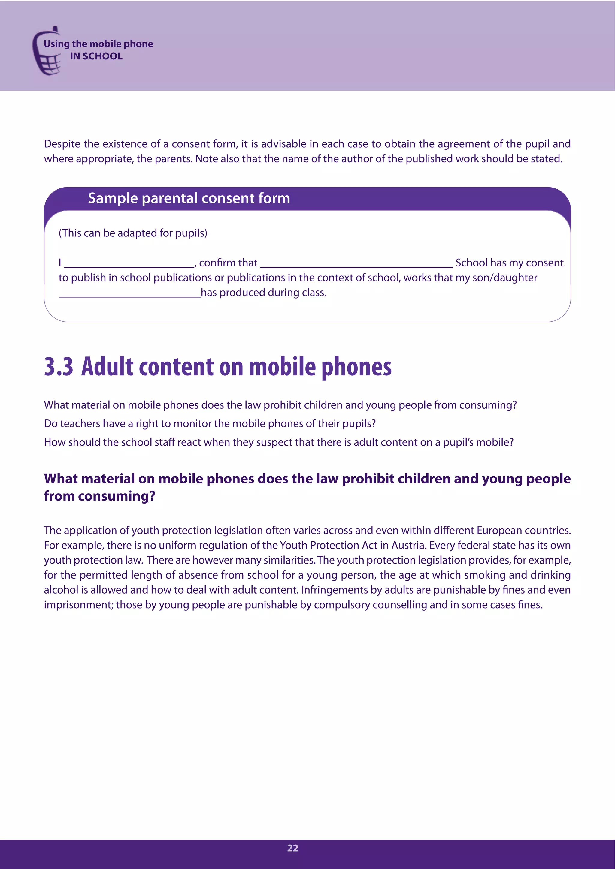 Using the mobile phone
IN SCHOOL
22
Despite the existence of a consent form, it is advisable in each case to obtain the agreement of the pupil and
where appropriate, the parents. Note also that the name of the author of the published work should be stated.
Sample parental consent form
(This can be adapted for pupils)
I _______________________, confirm that __________________________________ School has my consent
to publish in school publications or publications in the context of school, works that my son/daughter
_________________________has produced during class.
3.3 Adult content on mobile phones
What material on mobile phones does the law prohibit children and young people from consuming?
Do teachers have a right to monitor the mobile phones of their pupils?
How should the school staff react when they suspect that there is adult content on a pupil’s mobile?
What material on mobile phones does the law prohibit children and young people
from consuming?
The application of youth protection legislation often varies across and even within different European countries.
For example, there is no uniform regulation of the Youth Protection Act in Austria. Every federal state has its own
youth protection law. There are however many similarities.The youth protection legislation provides, for example,
for the permitted length of absence from school for a young person, the age at which smoking and drinking
alcohol is allowed and how to deal with adult content. Infringements by adults are punishable by fines and even
imprisonment; those by young people are punishable by compulsory counselling and in some cases fines.
 