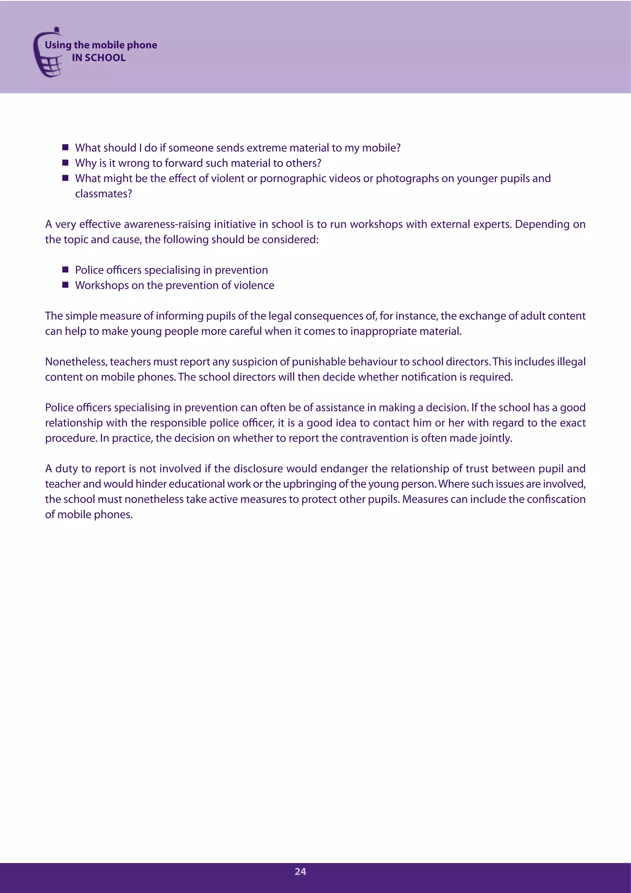 Using the mobile phone
IN SCHOOL
24
What should I do if someone sends extreme material to my mobile?
Why is it wrong to forward such material to others?
What might be the effect of violent or pornographic videos or photographs on younger pupils and
classmates?
A very effective awareness-raising initiative in school is to run workshops with external experts. Depending on
the topic and cause, the following should be considered:
Police officers specialising in prevention
Workshops on the prevention of violence
The simple measure of informing pupils of the legal consequences of, for instance, the exchange of adult content
can help to make young people more careful when it comes to inappropriate material.
Nonetheless, teachers must report any suspicion of punishable behaviour to school directors.This includes illegal
content on mobile phones. The school directors will then decide whether notification is required.
Police officers specialising in prevention can often be of assistance in making a decision. If the school has a good
relationship with the responsible police officer, it is a good idea to contact him or her with regard to the exact
procedure. In practice, the decision on whether to report the contravention is often made jointly.
A duty to report is not involved if the disclosure would endanger the relationship of trust between pupil and
teacher and would hinder educational work or the upbringing of the young person.Where such issues are involved,
the school must nonetheless take active measures to protect other pupils. Measures can include the confiscation
of mobile phones.
 