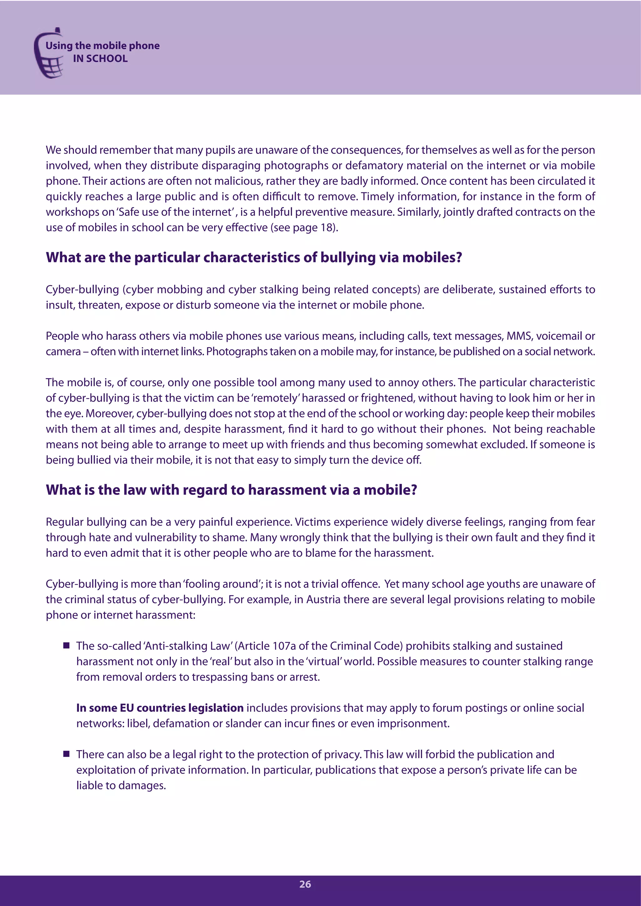 Using the mobile phone
IN SCHOOL
26
We should remember that many pupils are unaware of the consequences, for themselves as well as for the person
involved, when they distribute disparaging photographs or defamatory material on the internet or via mobile
phone. Their actions are often not malicious, rather they are badly informed. Once content has been circulated it
quickly reaches a large public and is often difficult to remove. Timely information, for instance in the form of
workshops on‘Safe use of the internet’, is a helpful preventive measure. Similarly, jointly drafted contracts on the
use of mobiles in school can be very effective (see page 18).
What are the particular characteristics of bullying via mobiles?
Cyber-bullying (cyber mobbing and cyber stalking being related concepts) are deliberate, sustained efforts to
insult, threaten, expose or disturb someone via the internet or mobile phone.
People who harass others via mobile phones use various means, including calls, text messages, MMS, voicemail or
camera – often with internet links. Photographs taken on a mobile may, for instance, be published on a social network.
The mobile is, of course, only one possible tool among many used to annoy others. The particular characteristic
of cyber-bullying is that the victim can be‘remotely’harassed or frightened, without having to look him or her in
the eye. Moreover, cyber-bullying does not stop at the end of the school or working day: people keep their mobiles
with them at all times and, despite harassment, find it hard to go without their phones. Not being reachable
means not being able to arrange to meet up with friends and thus becoming somewhat excluded. If someone is
being bullied via their mobile, it is not that easy to simply turn the device off.
What is the law with regard to harassment via a mobile?
Regular bullying can be a very painful experience. Victims experience widely diverse feelings, ranging from fear
through hate and vulnerability to shame. Many wrongly think that the bullying is their own fault and they find it
hard to even admit that it is other people who are to blame for the harassment.
Cyber-bullying is more than‘fooling around’; it is not a trivial offence. Yet many school age youths are unaware of
the criminal status of cyber-bullying. For example, in Austria there are several legal provisions relating to mobile
phone or internet harassment:
The so-called‘Anti-stalking Law’(Article 107a of the Criminal Code) prohibits stalking and sustained
harassment not only in the‘real’but also in the‘virtual’world. Possible measures to counter stalking range
from removal orders to trespassing bans or arrest.
In some EU countries legislation includes provisions that may apply to forum postings or online social
networks: libel, defamation or slander can incur fines or even imprisonment.
There can also be a legal right to the protection of privacy. This law will forbid the publication and
exploitation of private information. In particular, publications that expose a person’s private life can be
liable to damages.
 