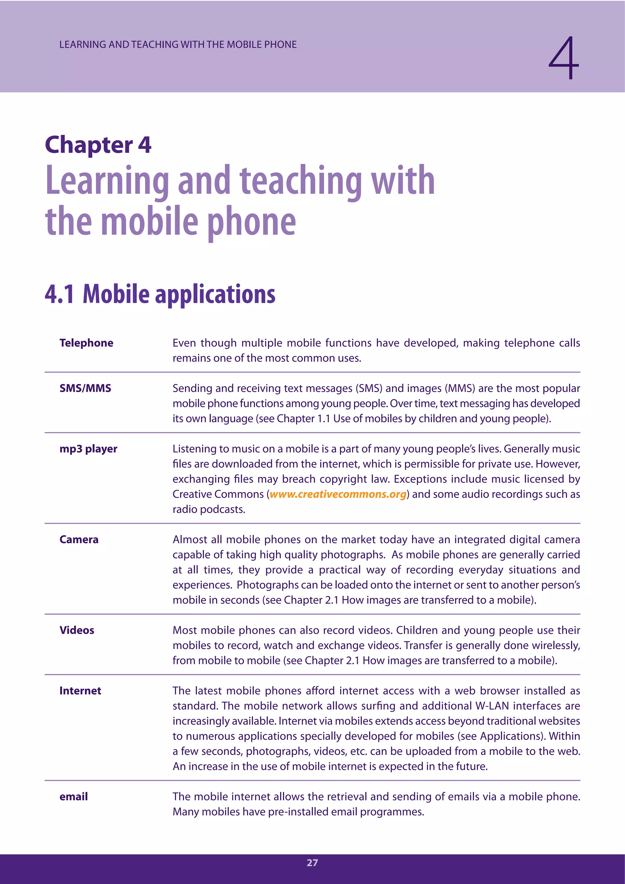27
Chapter 4
Learning and teaching with
the mobile phone
4.1 Mobile applications
Telephone Even though multiple mobile functions have developed, making telephone calls
remains one of the most common uses.
SMS/MMS Sending and receiving text messages (SMS) and images (MMS) are the most popular
mobile phone functions among young people. Over time, text messaging has developed
its own language (see Chapter 1.1 Use of mobiles by children and young people).
mp3 player Listening to music on a mobile is a part of many young people’s lives. Generally music
files are downloaded from the internet, which is permissible for private use. However,
exchanging files may breach copyright law. Exceptions include music licensed by
Creative Commons (www.creativecommons.org) and some audio recordings such as
radio podcasts.
Camera Almost all mobile phones on the market today have an integrated digital camera
capable of taking high quality photographs. As mobile phones are generally carried
at all times, they provide a practical way of recording everyday situations and
experiences. Photographs can be loaded onto the internet or sent to another person’s
mobile in seconds (see Chapter 2.1 How images are transferred to a mobile).
Videos Most mobile phones can also record videos. Children and young people use their
mobiles to record, watch and exchange videos. Transfer is generally done wirelessly,
from mobile to mobile (see Chapter 2.1 How images are transferred to a mobile).
Internet The latest mobile phones afford internet access with a web browser installed as
standard. The mobile network allows surfing and additional W-LAN interfaces are
increasingly available. Internet via mobiles extends access beyond traditional websites
to numerous applications specially developed for mobiles (see Applications). Within
a few seconds, photographs, videos, etc. can be uploaded from a mobile to the web.
An increase in the use of mobile internet is expected in the future.
email The mobile internet allows the retrieval and sending of emails via a mobile phone.
Many mobiles have pre-installed email programmes.
4LEARNING AND TEACHING WITH THE MOBILE PHONE
 
