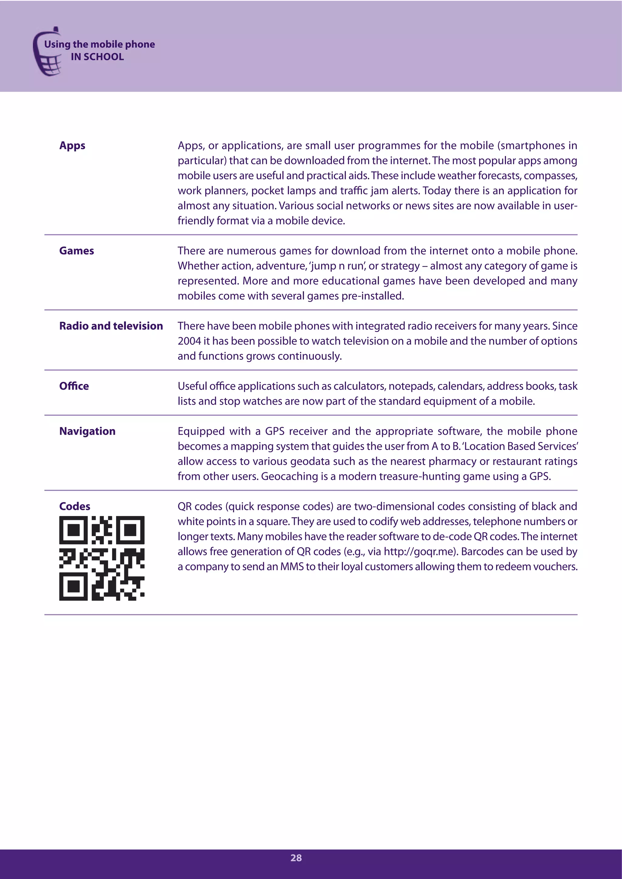 Using the mobile phone
IN SCHOOL
28
Apps Apps, or applications, are small user programmes for the mobile (smartphones in
particular) that can be downloaded from the internet.The most popular apps among
mobile users are useful and practical aids.These include weather forecasts, compasses,
work planners, pocket lamps and traffic jam alerts. Today there is an application for
almost any situation. Various social networks or news sites are now available in user-
friendly format via a mobile device.
Games There are numerous games for download from the internet onto a mobile phone.
Whether action, adventure,‘jump n run’, or strategy – almost any category of game is
represented. More and more educational games have been developed and many
mobiles come with several games pre-installed.
Radio and television There have been mobile phones with integrated radio receivers for many years. Since
2004 it has been possible to watch television on a mobile and the number of options
and functions grows continuously.
Office Useful office applications such as calculators, notepads, calendars, address books, task
lists and stop watches are now part of the standard equipment of a mobile.
Navigation Equipped with a GPS receiver and the appropriate software, the mobile phone
becomes a mapping system that guides the user from A to B.‘Location Based Services’
allow access to various geodata such as the nearest pharmacy or restaurant ratings
from other users. Geocaching is a modern treasure-hunting game using a GPS.
Codes QR codes (quick response codes) are two-dimensional codes consisting of black and
white points in a square.They are used to codify web addresses, telephone numbers or
longer texts. Many mobiles have the reader software to de-code QR codes.The internet
allows free generation of QR codes (e.g., via http://goqr.me). Barcodes can be used by
a company to send an MMS to their loyal customers allowing them to redeem vouchers.
 