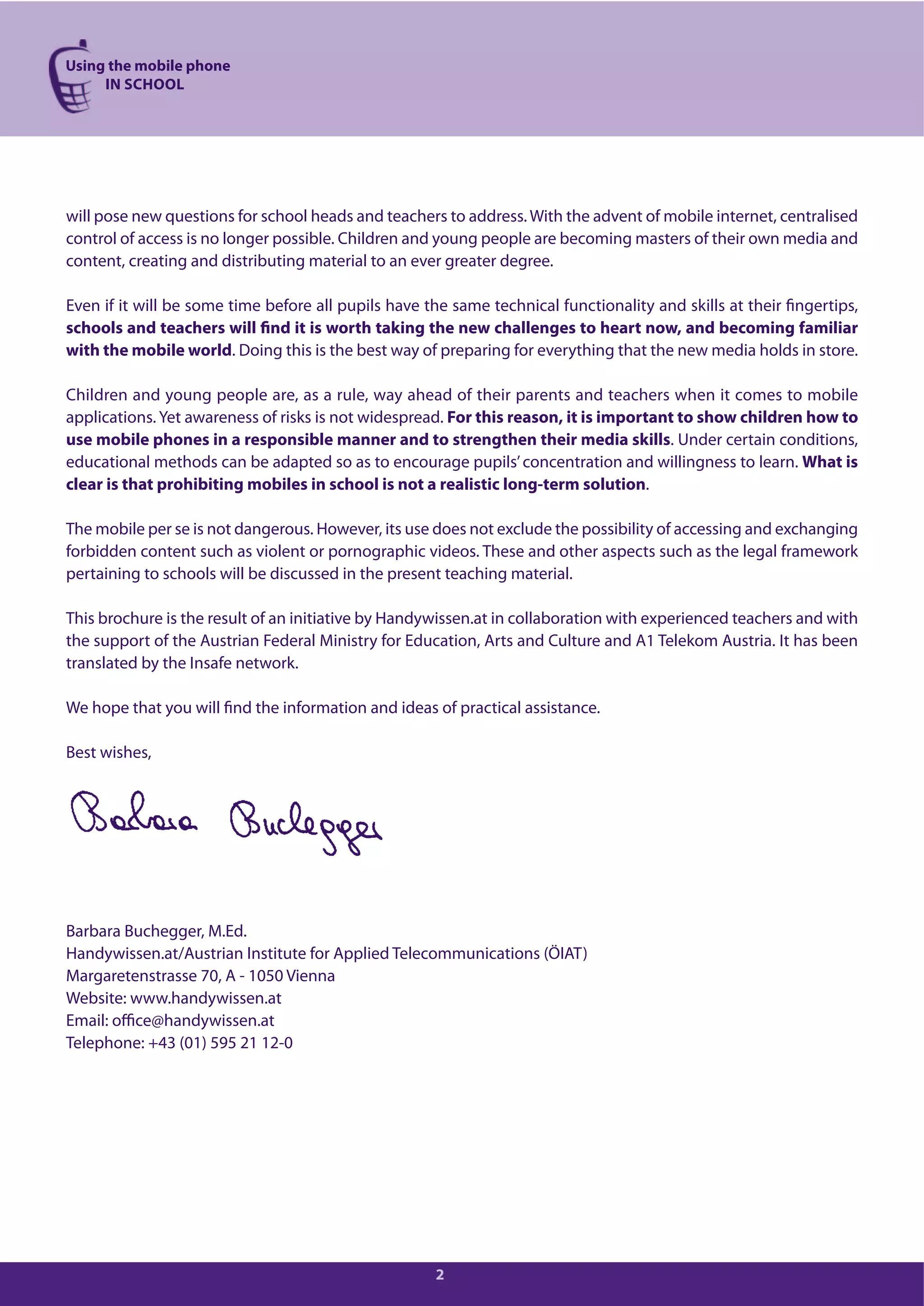 Using the mobile phone
IN SCHOOL
2
will pose new questions for school heads and teachers to address. With the advent of mobile internet, centralised
control of access is no longer possible. Children and young people are becoming masters of their own media and
content, creating and distributing material to an ever greater degree.
Even if it will be some time before all pupils have the same technical functionality and skills at their fingertips,
schools and teachers will find it is worth taking the new challenges to heart now, and becoming familiar
with the mobile world. Doing this is the best way of preparing for everything that the new media holds in store.
Children and young people are, as a rule, way ahead of their parents and teachers when it comes to mobile
applications. Yet awareness of risks is not widespread. For this reason, it is important to show children how to
use mobile phones in a responsible manner and to strengthen their media skills. Under certain conditions,
educational methods can be adapted so as to encourage pupils’concentration and willingness to learn. What is
clear is that prohibiting mobiles in school is not a realistic long-term solution.
The mobile per se is not dangerous. However, its use does not exclude the possibility of accessing and exchanging
forbidden content such as violent or pornographic videos. These and other aspects such as the legal framework
pertaining to schools will be discussed in the present teaching material.
This brochure is the result of an initiative by Handywissen.at in collaboration with experienced teachers and with
the support of the Austrian Federal Ministry for Education, Arts and Culture and A1 Telekom Austria. It has been
translated by the Insafe network.
We hope that you will find the information and ideas of practical assistance.
Best wishes,
Barbara Buchegger, M.Ed.
Handywissen.at/Austrian Institute for Applied Telecommunications (ÖIAT)
Margaretenstrasse 70, A - 1050 Vienna
Website: www.handywissen.at
Email: office@handywissen.at
Telephone: +43 (01) 595 21 12-0
 