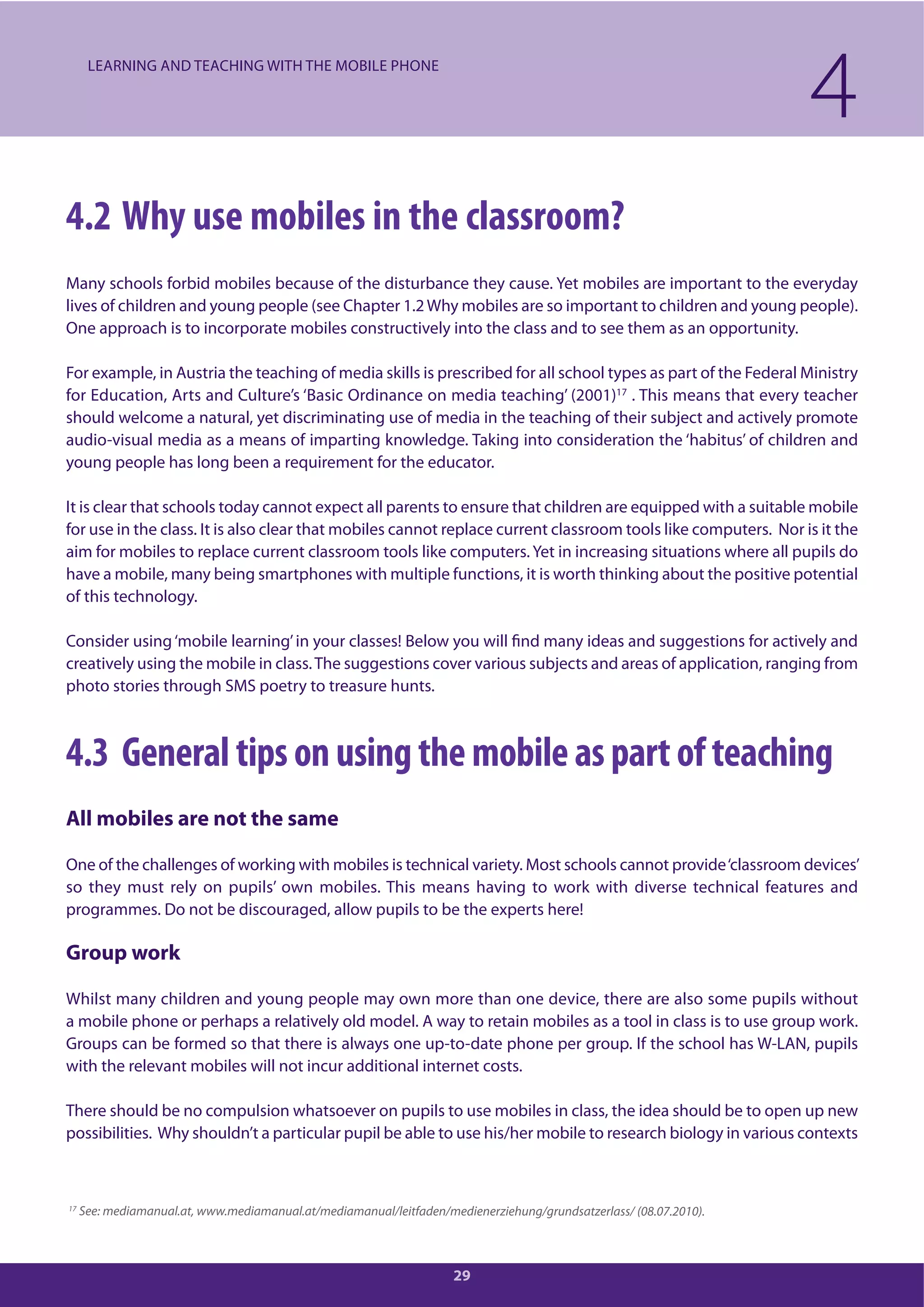 29
4.2 Why use mobiles in the classroom?
Many schools forbid mobiles because of the disturbance they cause. Yet mobiles are important to the everyday
lives of children and young people (see Chapter 1.2Why mobiles are so important to children and young people).
One approach is to incorporate mobiles constructively into the class and to see them as an opportunity.
For example, in Austria the teaching of media skills is prescribed for all school types as part of the Federal Ministry
for Education, Arts and Culture’s ‘Basic Ordinance on media teaching’ (2001)17
. This means that every teacher
should welcome a natural, yet discriminating use of media in the teaching of their subject and actively promote
audio-visual media as a means of imparting knowledge. Taking into consideration the ‘habitus’ of children and
young people has long been a requirement for the educator.
It is clear that schools today cannot expect all parents to ensure that children are equipped with a suitable mobile
for use in the class. It is also clear that mobiles cannot replace current classroom tools like computers. Nor is it the
aim for mobiles to replace current classroom tools like computers. Yet in increasing situations where all pupils do
have a mobile, many being smartphones with multiple functions, it is worth thinking about the positive potential
of this technology.
Consider using‘mobile learning’in your classes! Below you will find many ideas and suggestions for actively and
creatively using the mobile in class.The suggestions cover various subjects and areas of application, ranging from
photo stories through SMS poetry to treasure hunts.
4.3 General tips on using the mobile as part of teaching
All mobiles are not the same
One of the challenges of working with mobiles is technical variety. Most schools cannot provide‘classroom devices’
so they must rely on pupils’ own mobiles. This means having to work with diverse technical features and
programmes. Do not be discouraged, allow pupils to be the experts here!
Group work
Whilst many children and young people may own more than one device, there are also some pupils without
a mobile phone or perhaps a relatively old model. A way to retain mobiles as a tool in class is to use group work.
Groups can be formed so that there is always one up-to-date phone per group. If the school has W-LAN, pupils
with the relevant mobiles will not incur additional internet costs.
There should be no compulsion whatsoever on pupils to use mobiles in class, the idea should be to open up new
possibilities. Why shouldn’t a particular pupil be able to use his/her mobile to research biology in various contexts
4LEARNING AND TEACHING WITH THE MOBILE PHONE
17
See: mediamanual.at, www.mediamanual.at/mediamanual/leitfaden/medienerziehung/grundsatzerlass/ (08.07.2010).
 