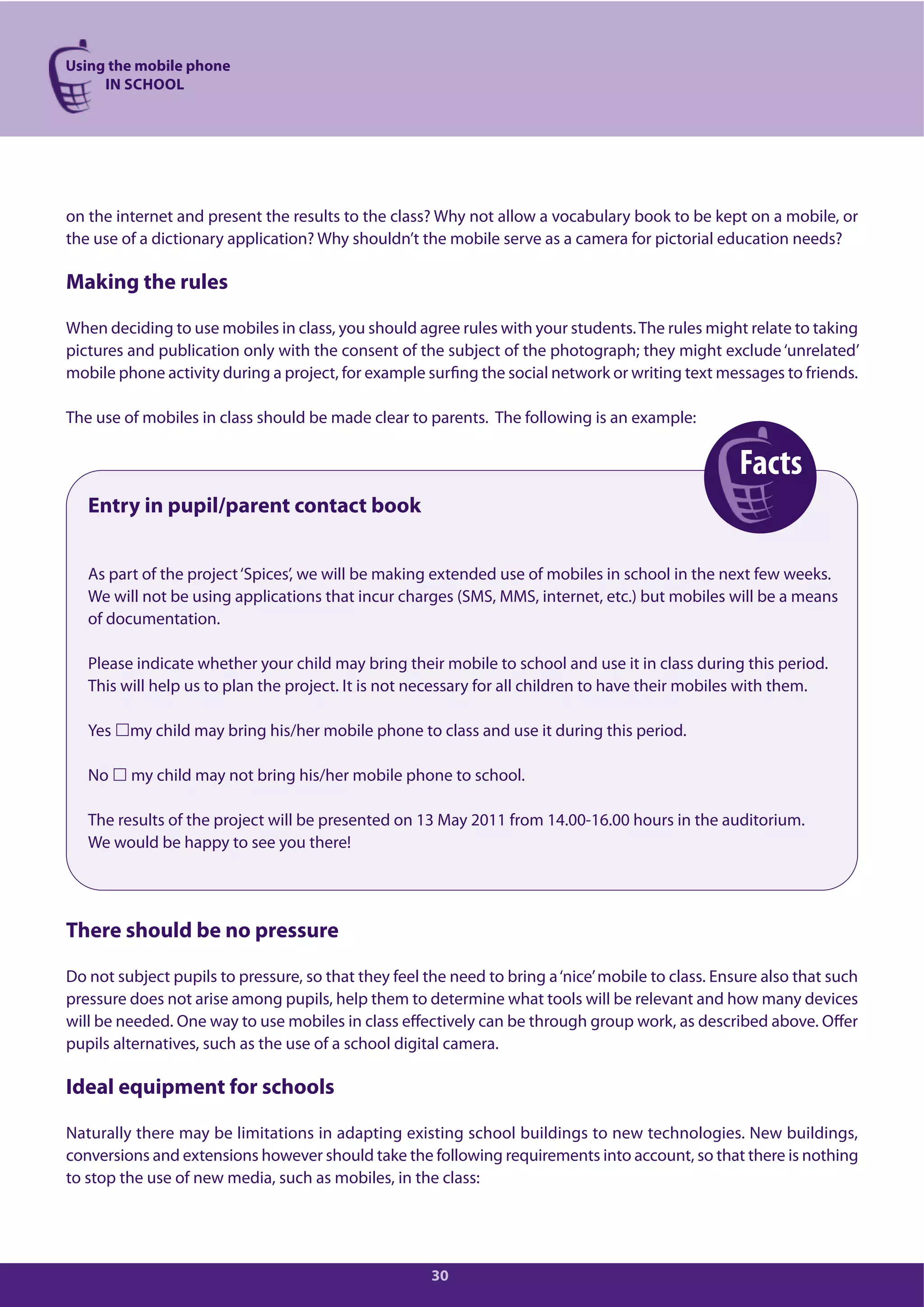Facts
Using the mobile phone
IN SCHOOL
30
on the internet and present the results to the class? Why not allow a vocabulary book to be kept on a mobile, or
the use of a dictionary application? Why shouldn’t the mobile serve as a camera for pictorial education needs?
Making the rules
When deciding to use mobiles in class, you should agree rules with your students.The rules might relate to taking
pictures and publication only with the consent of the subject of the photograph; they might exclude‘unrelated’
mobile phone activity during a project, for example surfing the social network or writing text messages to friends.
The use of mobiles in class should be made clear to parents. The following is an example:
Entry in pupil/parent contact book
As part of the project‘Spices’, we will be making extended use of mobiles in school in the next few weeks.
We will not be using applications that incur charges (SMS, MMS, internet, etc.) but mobiles will be a means
of documentation.
Please indicate whether your child may bring their mobile to school and use it in class during this period.
This will help us to plan the project. It is not necessary for all children to have their mobiles with them.
Yes my child may bring his/her mobile phone to class and use it during this period.
No my child may not bring his/her mobile phone to school.
The results of the project will be presented on 13 May 2011 from 14.00-16.00 hours in the auditorium.
We would be happy to see you there!
There should be no pressure
Do not subject pupils to pressure, so that they feel the need to bring a‘nice’mobile to class. Ensure also that such
pressure does not arise among pupils, help them to determine what tools will be relevant and how many devices
will be needed. One way to use mobiles in class effectively can be through group work, as described above. Offer
pupils alternatives, such as the use of a school digital camera.
Ideal equipment for schools
Naturally there may be limitations in adapting existing school buildings to new technologies. New buildings,
conversions and extensions however should take the following requirements into account, so that there is nothing
to stop the use of new media, such as mobiles, in the class:
 