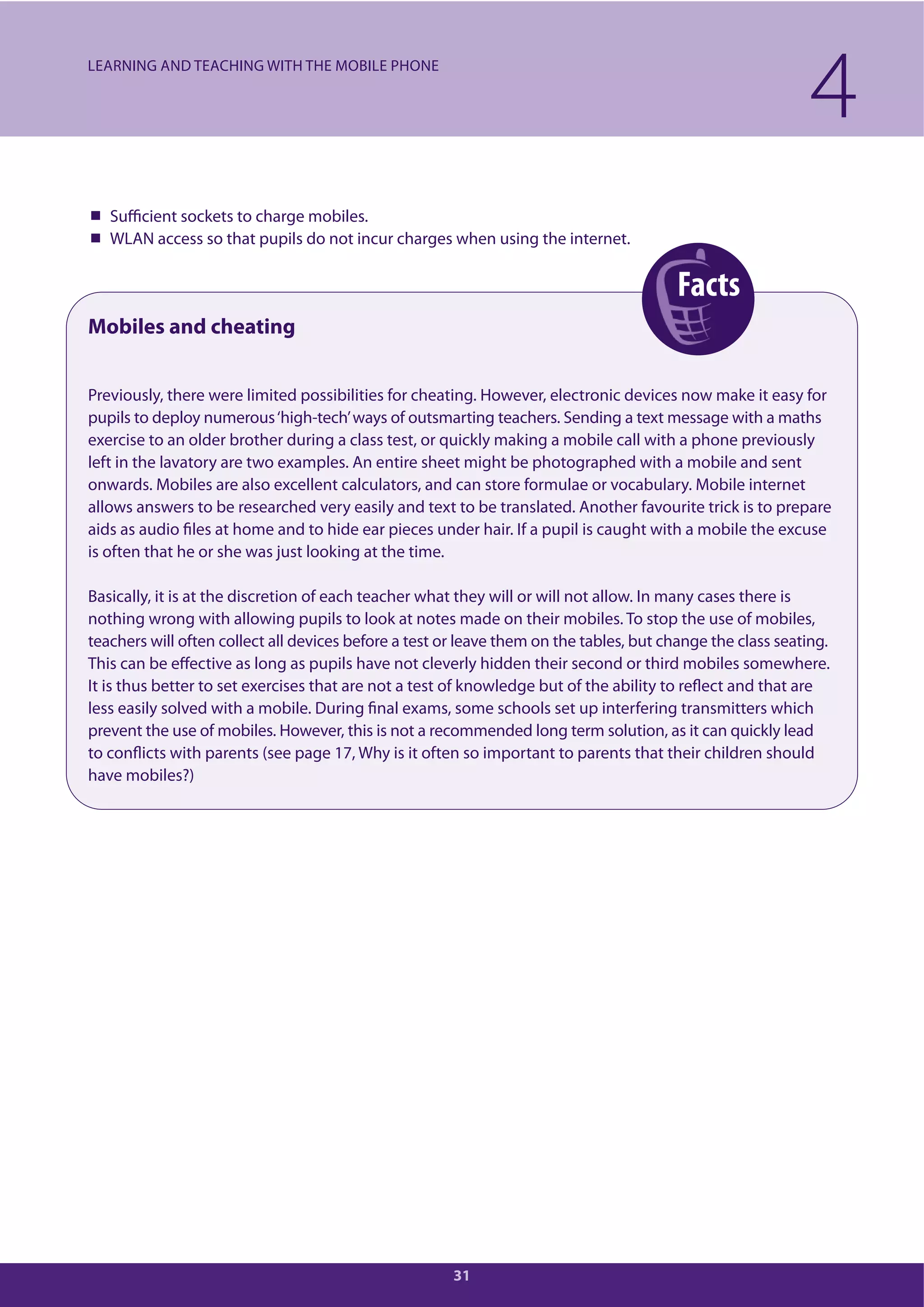 Facts
31
Sufficient sockets to charge mobiles.
WLAN access so that pupils do not incur charges when using the internet.
Mobiles and cheating
Previously, there were limited possibilities for cheating. However, electronic devices now make it easy for
pupils to deploy numerous‘high-tech’ways of outsmarting teachers. Sending a text message with a maths
exercise to an older brother during a class test, or quickly making a mobile call with a phone previously
left in the lavatory are two examples. An entire sheet might be photographed with a mobile and sent
onwards. Mobiles are also excellent calculators, and can store formulae or vocabulary. Mobile internet
allows answers to be researched very easily and text to be translated. Another favourite trick is to prepare
aids as audio files at home and to hide ear pieces under hair. If a pupil is caught with a mobile the excuse
is often that he or she was just looking at the time.
Basically, it is at the discretion of each teacher what they will or will not allow. In many cases there is
nothing wrong with allowing pupils to look at notes made on their mobiles. To stop the use of mobiles,
teachers will often collect all devices before a test or leave them on the tables, but change the class seating.
This can be effective as long as pupils have not cleverly hidden their second or third mobiles somewhere.
It is thus better to set exercises that are not a test of knowledge but of the ability to reflect and that are
less easily solved with a mobile. During final exams, some schools set up interfering transmitters which
prevent the use of mobiles. However, this is not a recommended long term solution, as it can quickly lead
to conflicts with parents (see page 17, Why is it often so important to parents that their children should
have mobiles?)
4LEARNING AND TEACHING WITH THE MOBILE PHONE
 
