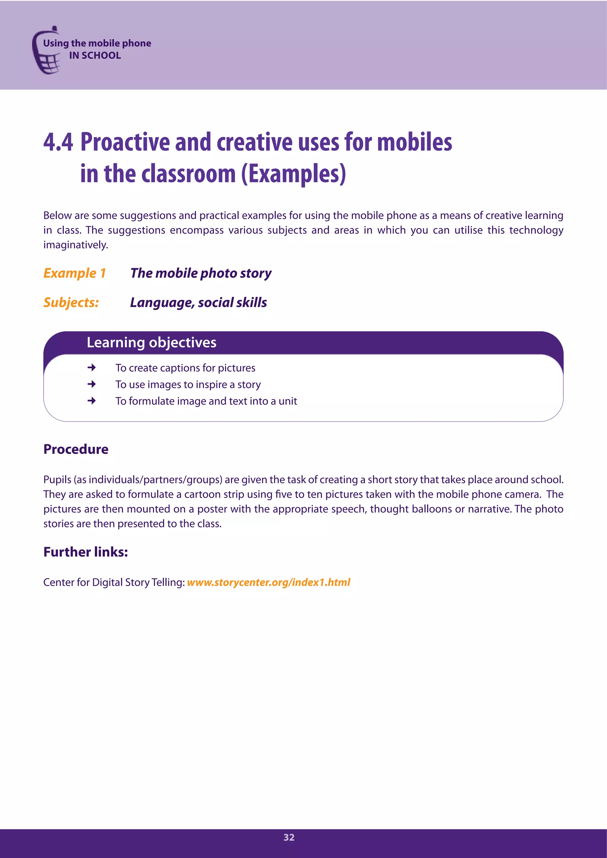 Using the mobile phone
IN SCHOOL
32
4.4 Proactive and creative uses for mobiles
in the classroom (Examples)
Below are some suggestions and practical examples for using the mobile phone as a means of creative learning
in class. The suggestions encompass various subjects and areas in which you can utilise this technology
imaginatively.
Example 1 The mobile photo story
Subjects: Language, social skills
Learning objectives
To create captions for pictures
To use images to inspire a story
To formulate image and text into a unit
Procedure
Pupils (as individuals/partners/groups) are given the task of creating a short story that takes place around school.
They are asked to formulate a cartoon strip using five to ten pictures taken with the mobile phone camera. The
pictures are then mounted on a poster with the appropriate speech, thought balloons or narrative. The photo
stories are then presented to the class.
Further links:
Center for Digital Story Telling: www.storycenter.org/index1.html
 