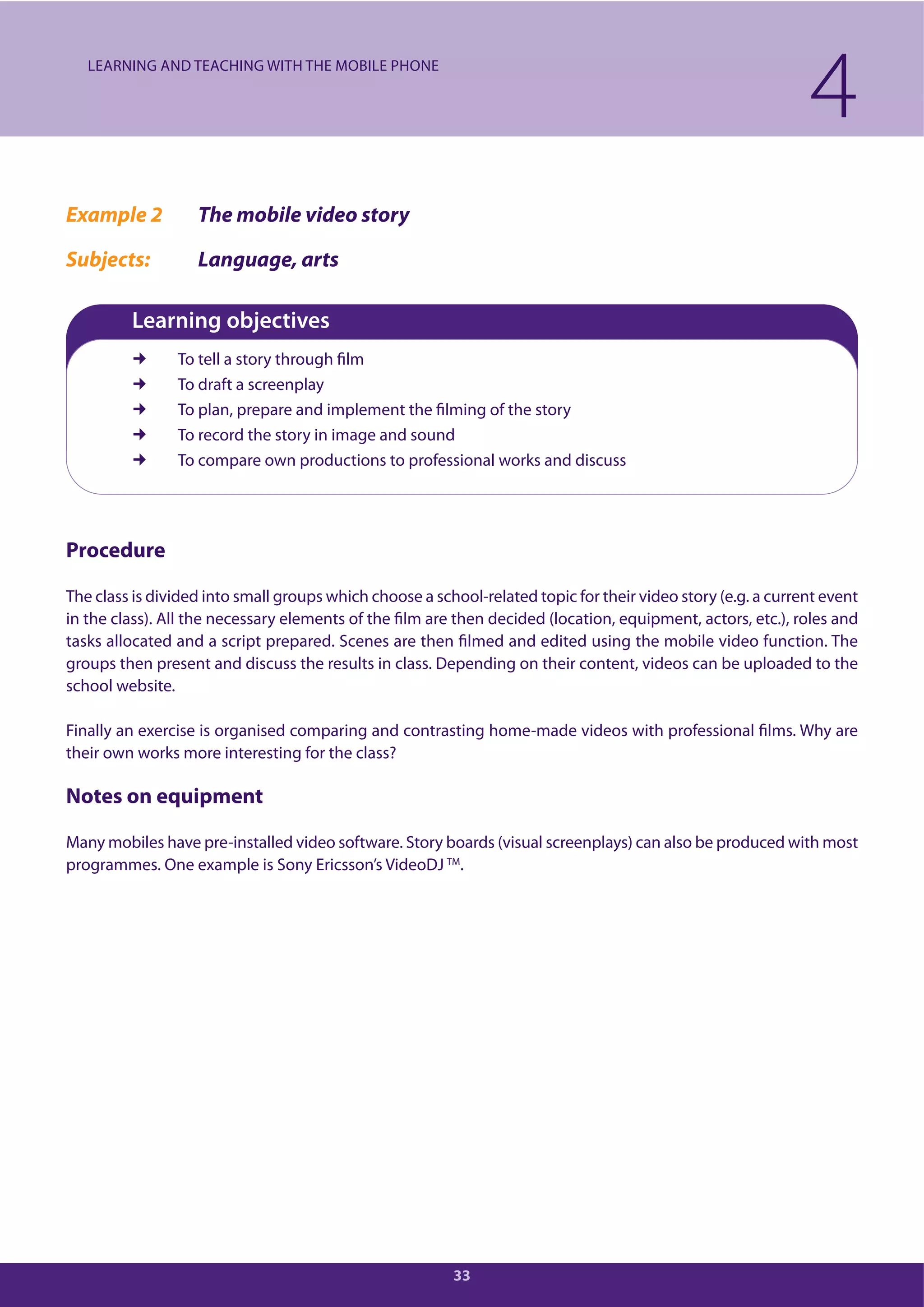 33
Example 2 The mobile video story
Subjects: Language, arts
Learning objectives
To tell a story through film
To draft a screenplay
To plan, prepare and implement the filming of the story
To record the story in image and sound
To compare own productions to professional works and discuss
Procedure
The class is divided into small groups which choose a school-related topic for their video story (e.g. a current event
in the class). All the necessary elements of the film are then decided (location, equipment, actors, etc.), roles and
tasks allocated and a script prepared. Scenes are then filmed and edited using the mobile video function. The
groups then present and discuss the results in class. Depending on their content, videos can be uploaded to the
school website.
Finally an exercise is organised comparing and contrasting home-made videos with professional films. Why are
their own works more interesting for the class?
Notes on equipment
Many mobiles have pre-installed video software. Story boards (visual screenplays) can also be produced with most
programmes. One example is Sony Ericsson’s VideoDJ TM
.
4LEARNING AND TEACHING WITH THE MOBILE PHONE
 