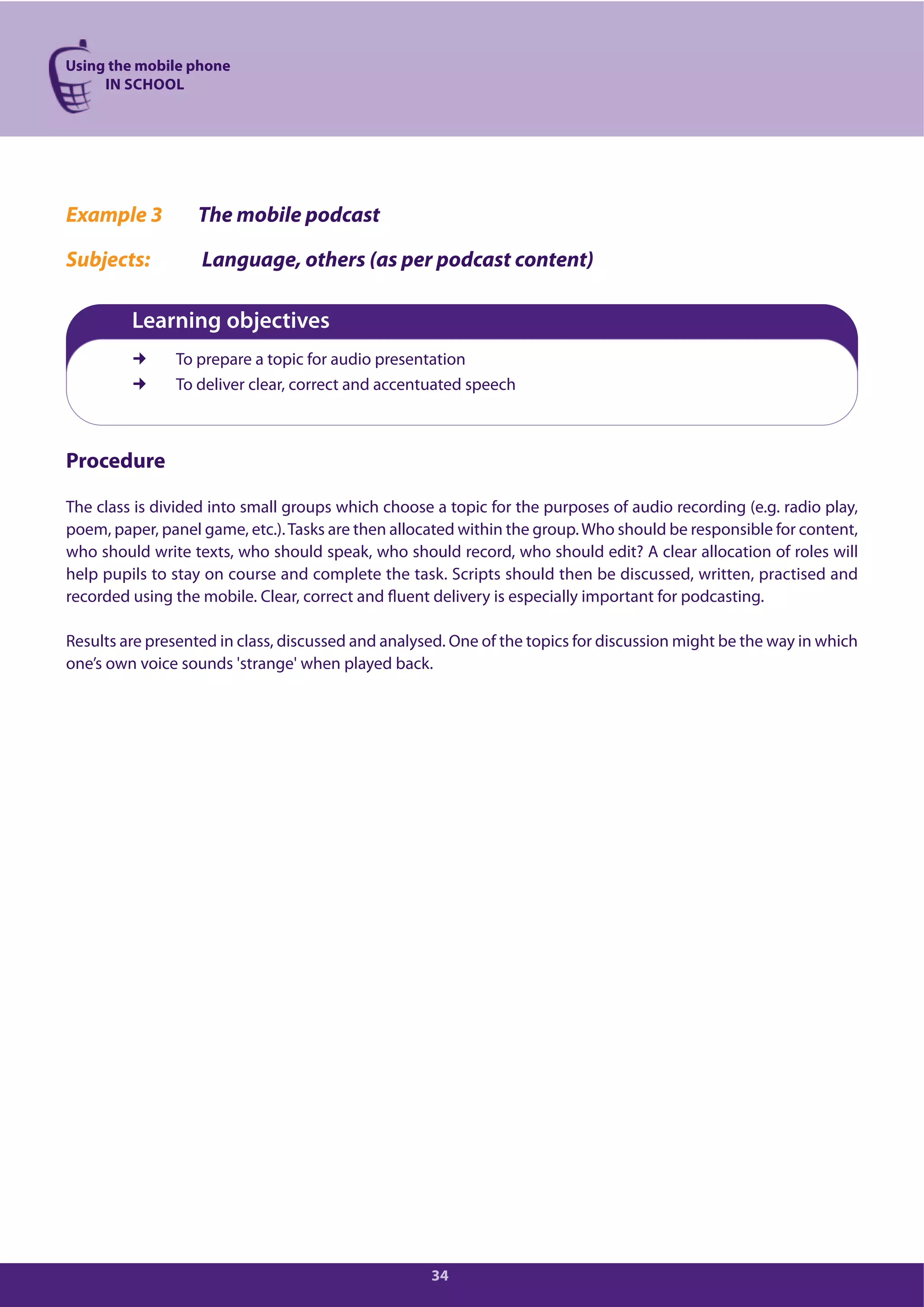 Using the mobile phone
IN SCHOOL
34
Example 3 The mobile podcast
Subjects: Language, others (as per podcast content)
Learning objectives
To prepare a topic for audio presentation
To deliver clear, correct and accentuated speech
Procedure
The class is divided into small groups which choose a topic for the purposes of audio recording (e.g. radio play,
poem, paper, panel game, etc.).Tasks are then allocated within the group.Who should be responsible for content,
who should write texts, who should speak, who should record, who should edit? A clear allocation of roles will
help pupils to stay on course and complete the task. Scripts should then be discussed, written, practised and
recorded using the mobile. Clear, correct and fluent delivery is especially important for podcasting.
Results are presented in class, discussed and analysed. One of the topics for discussion might be the way in which
one’s own voice sounds 'strange' when played back.
 