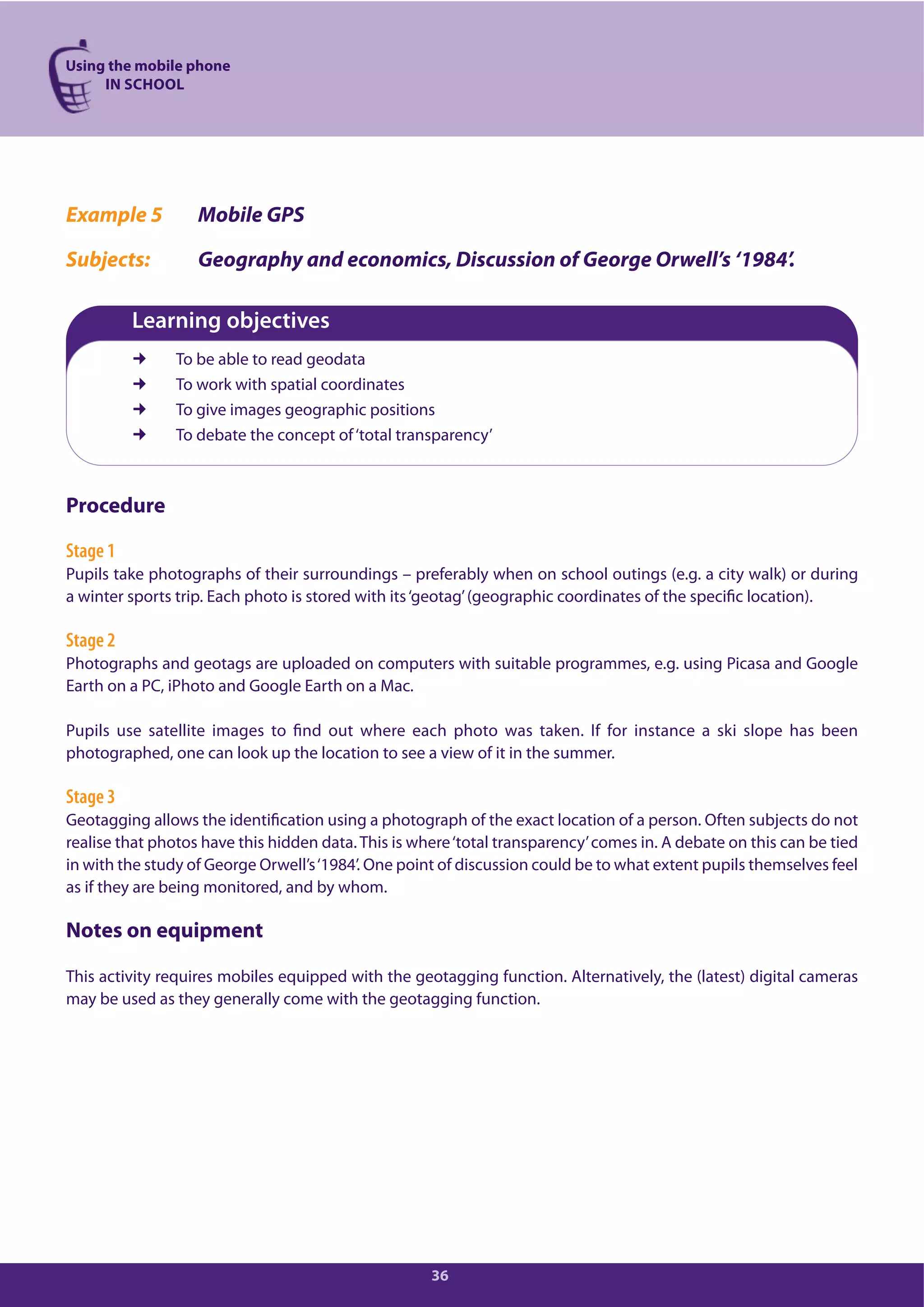Using the mobile phone
IN SCHOOL
36
Example 5 Mobile GPS
Subjects: Geography and economics, Discussion of George Orwell’s ‘1984’.
Learning objectives
To be able to read geodata
To work with spatial coordinates
To give images geographic positions
To debate the concept of‘total transparency’
Procedure
Stage 1
Pupils take photographs of their surroundings – preferably when on school outings (e.g. a city walk) or during
a winter sports trip. Each photo is stored with its‘geotag’(geographic coordinates of the specific location).
Stage 2
Photographs and geotags are uploaded on computers with suitable programmes, e.g. using Picasa and Google
Earth on a PC, iPhoto and Google Earth on a Mac.
Pupils use satellite images to find out where each photo was taken. If for instance a ski slope has been
photographed, one can look up the location to see a view of it in the summer.
Stage 3
Geotagging allows the identification using a photograph of the exact location of a person. Often subjects do not
realise that photos have this hidden data. This is where‘total transparency’comes in. A debate on this can be tied
in with the study of George Orwell’s‘1984’. One point of discussion could be to what extent pupils themselves feel
as if they are being monitored, and by whom.
Notes on equipment
This activity requires mobiles equipped with the geotagging function. Alternatively, the (latest) digital cameras
may be used as they generally come with the geotagging function.
 