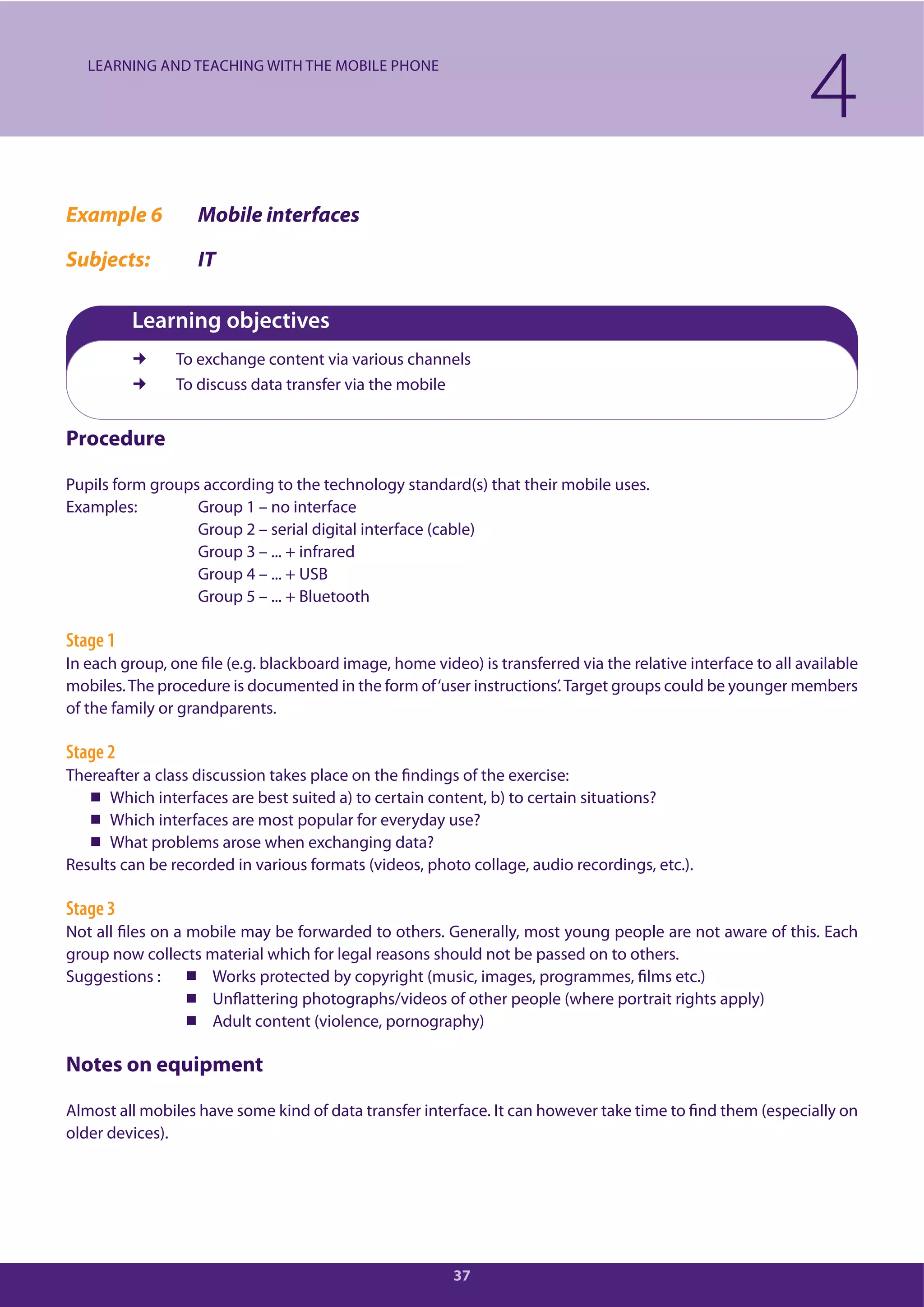 37
Example 6 Mobile interfaces
Subjects: IT
Learning objectives
To exchange content via various channels
To discuss data transfer via the mobile
Procedure
Pupils form groups according to the technology standard(s) that their mobile uses.
Examples: Group 1 – no interface
Group 2 – serial digital interface (cable)
Group 3 – ... + infrared
Group 4 – ... + USB
Group 5 – ... + Bluetooth
Stage 1
In each group, one file (e.g. blackboard image, home video) is transferred via the relative interface to all available
mobiles.The procedure is documented in the form of‘user instructions’.Target groups could be younger members
of the family or grandparents.
Stage 2
Thereafter a class discussion takes place on the findings of the exercise:
Which interfaces are best suited a) to certain content, b) to certain situations?
Which interfaces are most popular for everyday use?
What problems arose when exchanging data?
Results can be recorded in various formats (videos, photo collage, audio recordings, etc.).
Stage 3
Not all files on a mobile may be forwarded to others. Generally, most young people are not aware of this. Each
group now collects material which for legal reasons should not be passed on to others.
Suggestions : Works protected by copyright (music, images, programmes, films etc.)
Unflattering photographs/videos of other people (where portrait rights apply)
Adult content (violence, pornography)
Notes on equipment
Almost all mobiles have some kind of data transfer interface. It can however take time to find them (especially on
older devices).
4LEARNING AND TEACHING WITH THE MOBILE PHONE
 