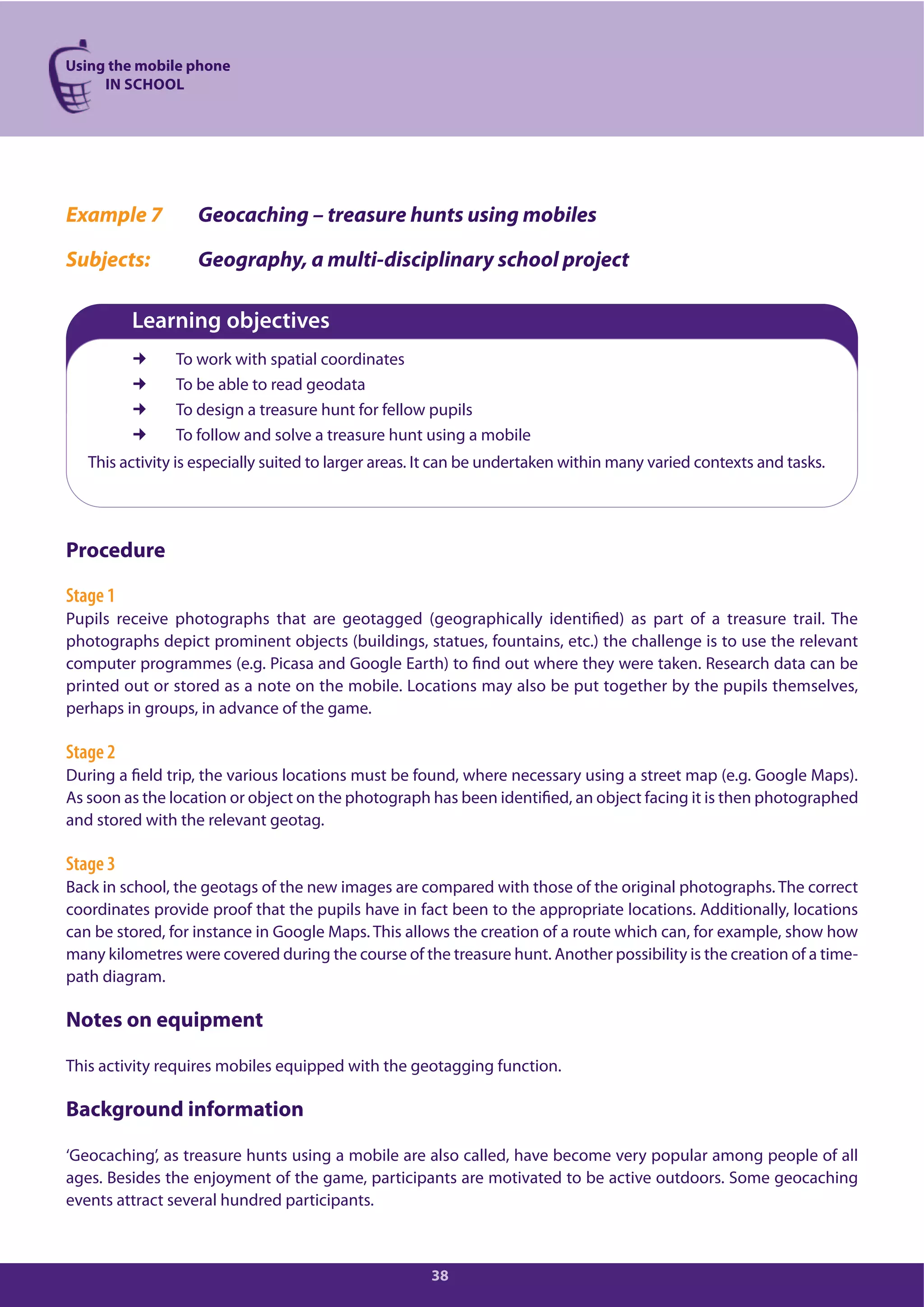 Using the mobile phone
IN SCHOOL
38
Example 7 Geocaching – treasure hunts using mobiles
Subjects: Geography, a multi-disciplinary school project
Learning objectives
To work with spatial coordinates
To be able to read geodata
To design a treasure hunt for fellow pupils
To follow and solve a treasure hunt using a mobile
This activity is especially suited to larger areas. It can be undertaken within many varied contexts and tasks.
Procedure
Stage 1
Pupils receive photographs that are geotagged (geographically identified) as part of a treasure trail. The
photographs depict prominent objects (buildings, statues, fountains, etc.) the challenge is to use the relevant
computer programmes (e.g. Picasa and Google Earth) to find out where they were taken. Research data can be
printed out or stored as a note on the mobile. Locations may also be put together by the pupils themselves,
perhaps in groups, in advance of the game.
Stage 2
During a field trip, the various locations must be found, where necessary using a street map (e.g. Google Maps).
As soon as the location or object on the photograph has been identified, an object facing it is then photographed
and stored with the relevant geotag.
Stage 3
Back in school, the geotags of the new images are compared with those of the original photographs. The correct
coordinates provide proof that the pupils have in fact been to the appropriate locations. Additionally, locations
can be stored, for instance in Google Maps. This allows the creation of a route which can, for example, show how
many kilometres were covered during the course of the treasure hunt. Another possibility is the creation of a time-
path diagram.
Notes on equipment
This activity requires mobiles equipped with the geotagging function.
Background information
‘Geocaching’, as treasure hunts using a mobile are also called, have become very popular among people of all
ages. Besides the enjoyment of the game, participants are motivated to be active outdoors. Some geocaching
events attract several hundred participants.
 