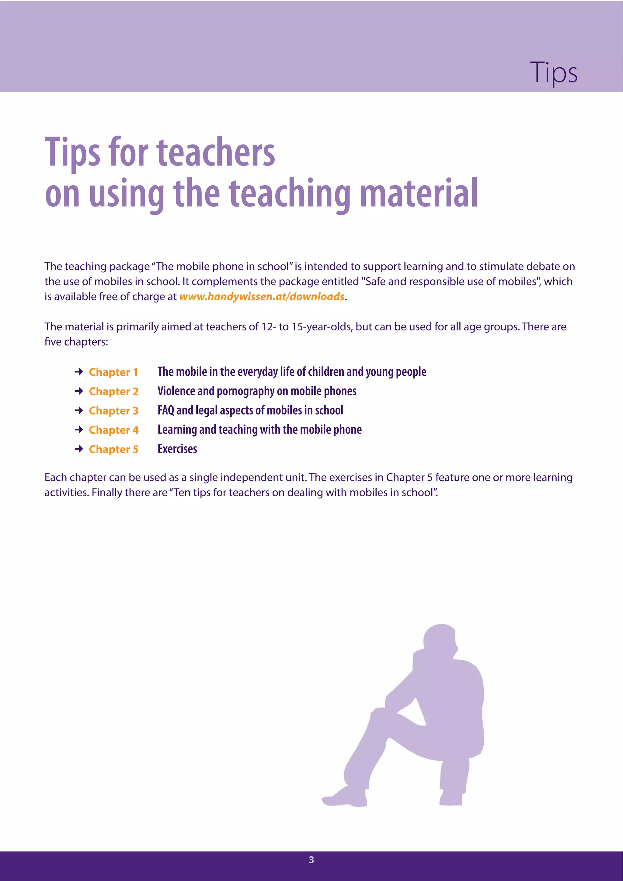 3
Tips for teachers
on using the teaching material
The teaching package“The mobile phone in school”is intended to support learning and to stimulate debate on
the use of mobiles in school. It complements the package entitled "Safe and responsible use of mobiles", which
is available free of charge at www.handywissen.at/downloads.
The material is primarily aimed at teachers of 12- to 15-year-olds, but can be used for all age groups. There are
five chapters:
Chapter 1 The mobile in the everyday life of children and young people
Chapter 2 Violence and pornography on mobile phones
Chapter 3 FAQ and legal aspects of mobiles in school
Chapter 4 Learning and teaching with the mobile phone
Chapter 5 Exercises
Each chapter can be used as a single independent unit. The exercises in Chapter 5 feature one or more learning
activities. Finally there are“Ten tips for teachers on dealing with mobiles in school”.
Tips
 