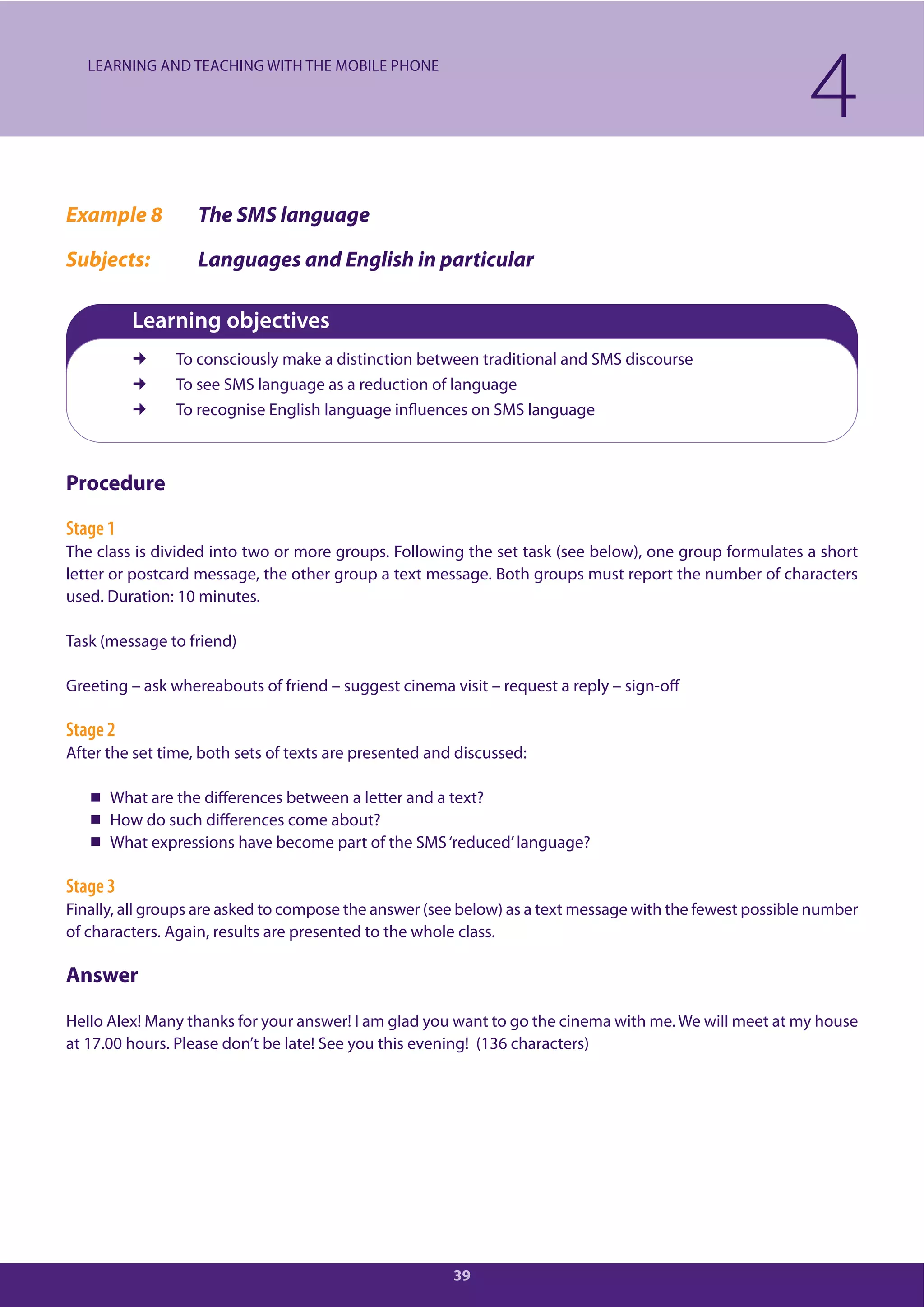 39
Example 8 The SMS language
Subjects: Languages and English in particular
Learning objectives
To consciously make a distinction between traditional and SMS discourse
To see SMS language as a reduction of language
To recognise English language influences on SMS language
Procedure
Stage 1
The class is divided into two or more groups. Following the set task (see below), one group formulates a short
letter or postcard message, the other group a text message. Both groups must report the number of characters
used. Duration: 10 minutes.
Task (message to friend)
Greeting – ask whereabouts of friend – suggest cinema visit – request a reply – sign-off
Stage 2
After the set time, both sets of texts are presented and discussed:
What are the differences between a letter and a text?
How do such differences come about?
What expressions have become part of the SMS‘reduced’language?
Stage 3
Finally, all groups are asked to compose the answer (see below) as a text message with the fewest possible number
of characters. Again, results are presented to the whole class.
Answer
Hello Alex! Many thanks for your answer! I am glad you want to go the cinema with me. We will meet at my house
at 17.00 hours. Please don’t be late! See you this evening! (136 characters)
4LEARNING AND TEACHING WITH THE MOBILE PHONE
 