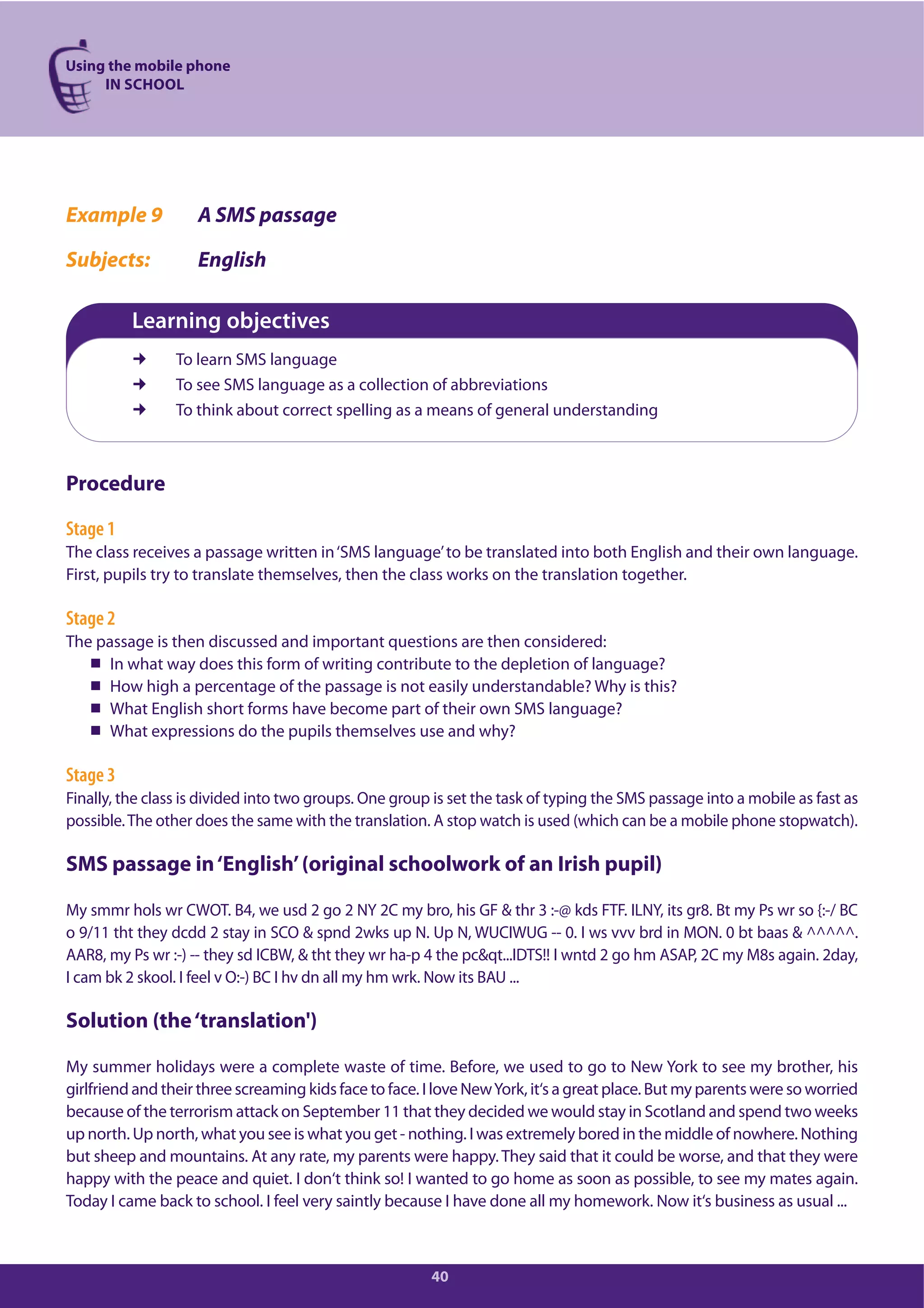 Using the mobile phone
IN SCHOOL
40
Example 9 A SMS passage
Subjects: English
Learning objectives
To learn SMS language
To see SMS language as a collection of abbreviations
To think about correct spelling as a means of general understanding
Procedure
Stage 1
The class receives a passage written in‘SMS language’to be translated into both English and their own language.
First, pupils try to translate themselves, then the class works on the translation together.
Stage 2
The passage is then discussed and important questions are then considered:
In what way does this form of writing contribute to the depletion of language?
How high a percentage of the passage is not easily understandable? Why is this?
What English short forms have become part of their own SMS language?
What expressions do the pupils themselves use and why?
Stage 3
Finally, the class is divided into two groups. One group is set the task of typing the SMS passage into a mobile as fast as
possible.The other does the same with the translation. A stop watch is used (which can be a mobile phone stopwatch).
SMS passage in‘English’(original schoolwork of an Irish pupil)
My smmr hols wr CWOT. B4, we usd 2 go 2 NY 2C my bro, his GF & thr 3 :-@ kds FTF. ILNY, its gr8. Bt my Ps wr so {:-/ BC
o 9/11 tht they dcdd 2 stay in SCO & spnd 2wks up N. Up N, WUCIWUG -- 0. I ws vvv brd in MON. 0 bt baas & ^^^^^.
AAR8, my Ps wr :-) -- they sd ICBW, & tht they wr ha-p 4 the pc&qt...IDTS!! I wntd 2 go hm ASAP, 2C my M8s again. 2day,
I cam bk 2 skool. I feel v O:-) BC I hv dn all my hm wrk. Now its BAU ...
Solution (the‘translation')
My summer holidays were a complete waste of time. Before, we used to go to New York to see my brother, his
girlfriend and their three screaming kids face to face. I love NewYork, it‘s a great place. But my parents were so worried
because of the terrorism attack on September 11 that they decided we would stay in Scotland and spend two weeks
up north. Up north, what you see is what you get - nothing. I was extremely bored in the middle of nowhere. Nothing
but sheep and mountains. At any rate, my parents were happy. They said that it could be worse, and that they were
happy with the peace and quiet. I don‘t think so! I wanted to go home as soon as possible, to see my mates again.
Today I came back to school. I feel very saintly because I have done all my homework. Now it‘s business as usual ...
 