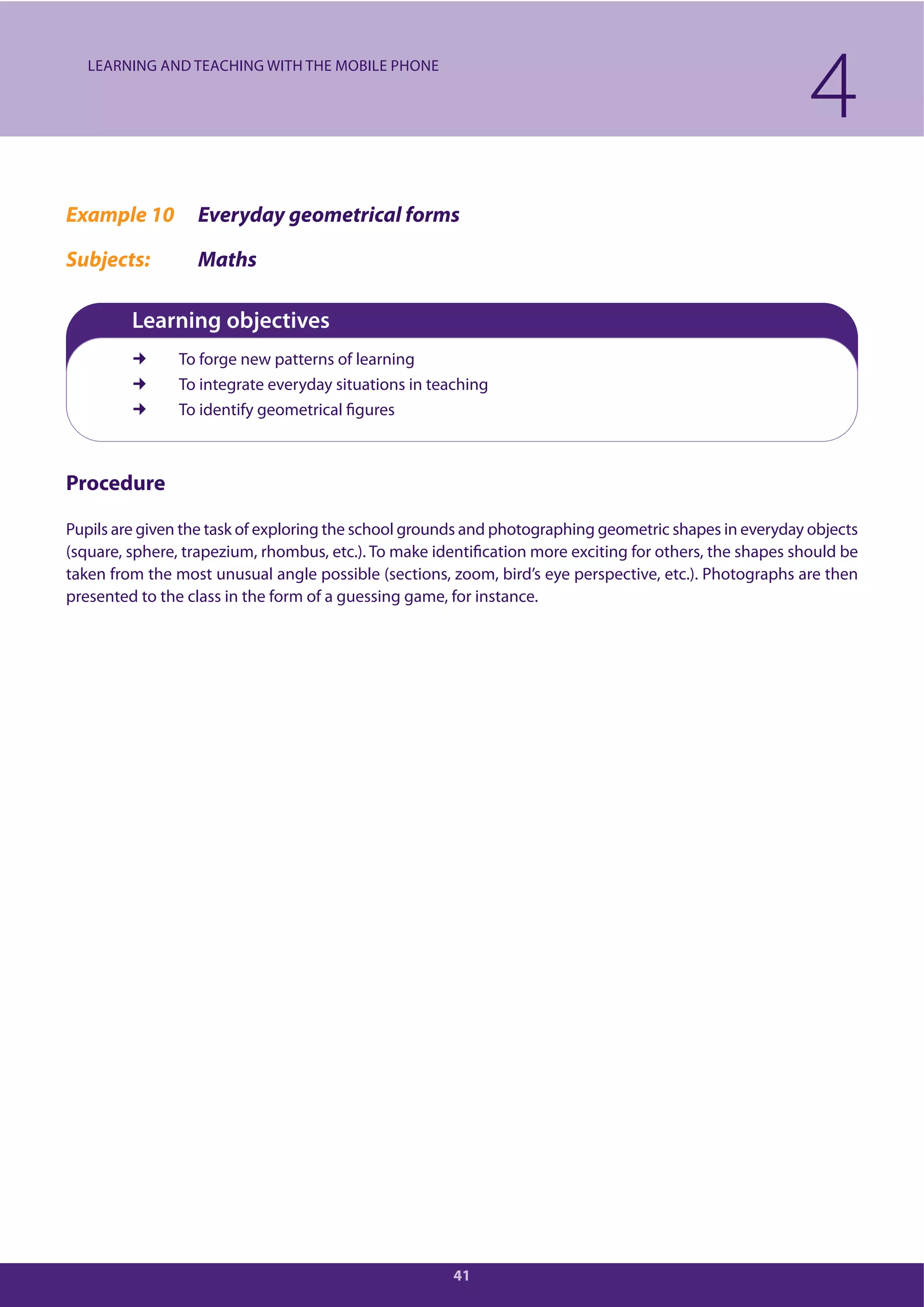 41
Example 10 Everyday geometrical forms
Subjects: Maths
Learning objectives
To forge new patterns of learning
To integrate everyday situations in teaching
To identify geometrical figures
Procedure
Pupils are given the task of exploring the school grounds and photographing geometric shapes in everyday objects
(square, sphere, trapezium, rhombus, etc.). To make identification more exciting for others, the shapes should be
taken from the most unusual angle possible (sections, zoom, bird’s eye perspective, etc.). Photographs are then
presented to the class in the form of a guessing game, for instance.
4LEARNING AND TEACHING WITH THE MOBILE PHONE
 