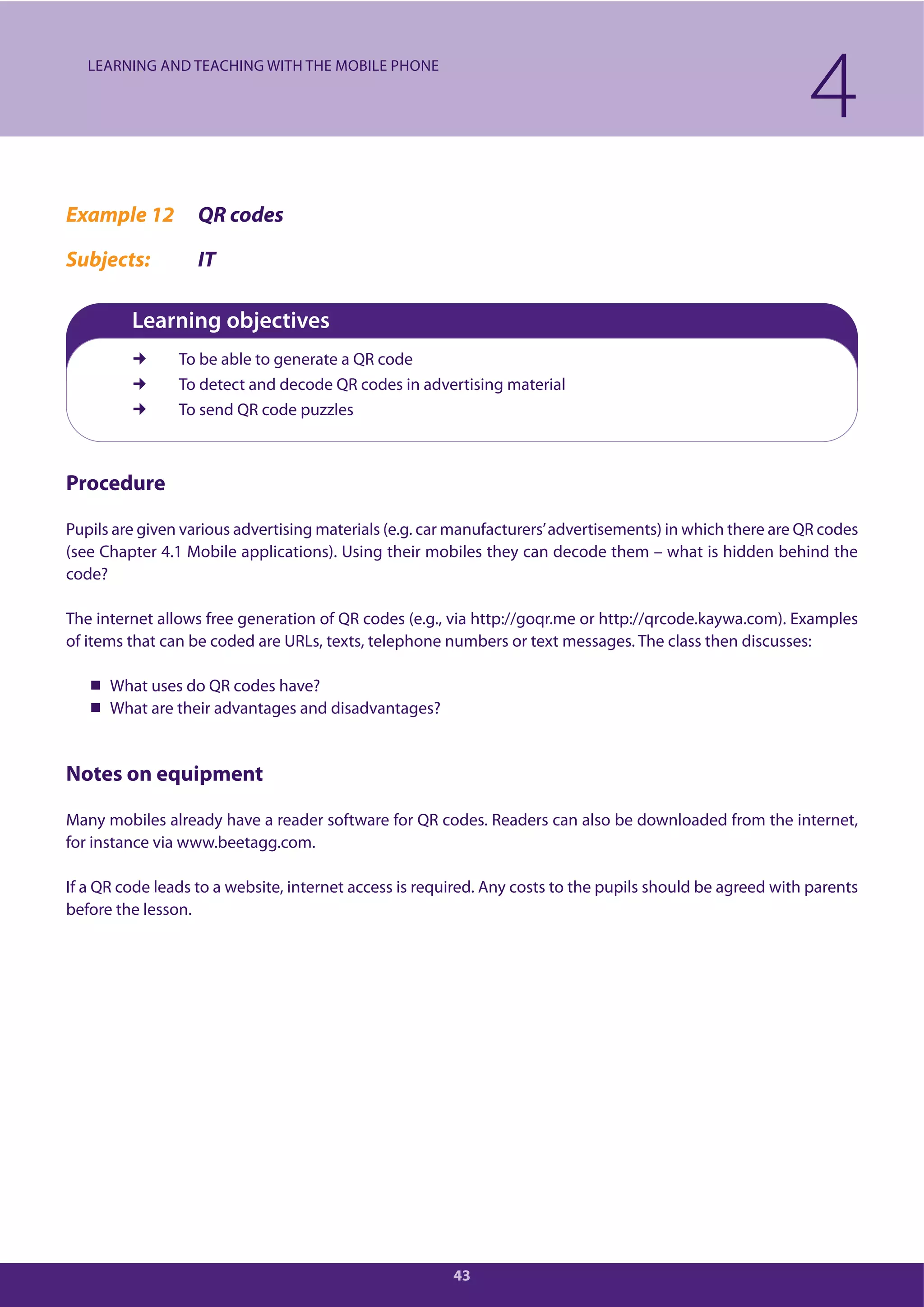 43
Example 12 QR codes
Subjects: IT
Learning objectives
To be able to generate a QR code
To detect and decode QR codes in advertising material
To send QR code puzzles
Procedure
Pupils are given various advertising materials (e.g. car manufacturers’advertisements) in which there are QR codes
(see Chapter 4.1 Mobile applications). Using their mobiles they can decode them – what is hidden behind the
code?
The internet allows free generation of QR codes (e.g., via http://goqr.me or http://qrcode.kaywa.com). Examples
of items that can be coded are URLs, texts, telephone numbers or text messages. The class then discusses:
What uses do QR codes have?
What are their advantages and disadvantages?
Notes on equipment
Many mobiles already have a reader software for QR codes. Readers can also be downloaded from the internet,
for instance via www.beetagg.com.
If a QR code leads to a website, internet access is required. Any costs to the pupils should be agreed with parents
before the lesson.
4LEARNING AND TEACHING WITH THE MOBILE PHONE
 