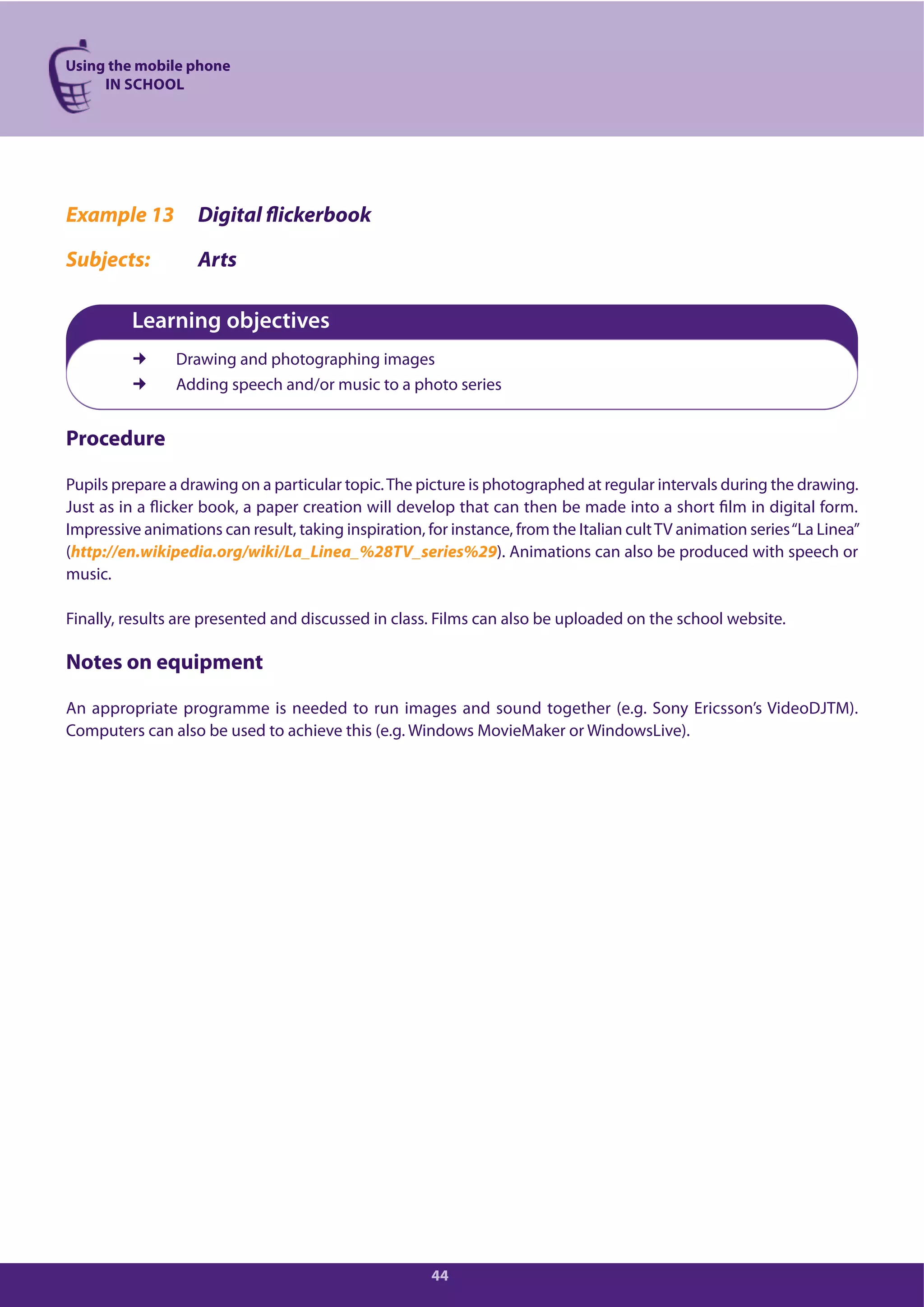 Using the mobile phone
IN SCHOOL
44
Example 13 Digital flickerbook
Subjects: Arts
Learning objectives
Drawing and photographing images
Adding speech and/or music to a photo series
Procedure
Pupils prepare a drawing on a particular topic.The picture is photographed at regular intervals during the drawing.
Just as in a flicker book, a paper creation will develop that can then be made into a short film in digital form.
Impressive animations can result, taking inspiration, for instance, from the Italian cultTV animation series“La Linea”
(http://en.wikipedia.org/wiki/La_Linea_%28TV_series%29). Animations can also be produced with speech or
music.
Finally, results are presented and discussed in class. Films can also be uploaded on the school website.
Notes on equipment
An appropriate programme is needed to run images and sound together (e.g. Sony Ericsson’s VideoDJTM).
Computers can also be used to achieve this (e.g. Windows MovieMaker or WindowsLive).
 