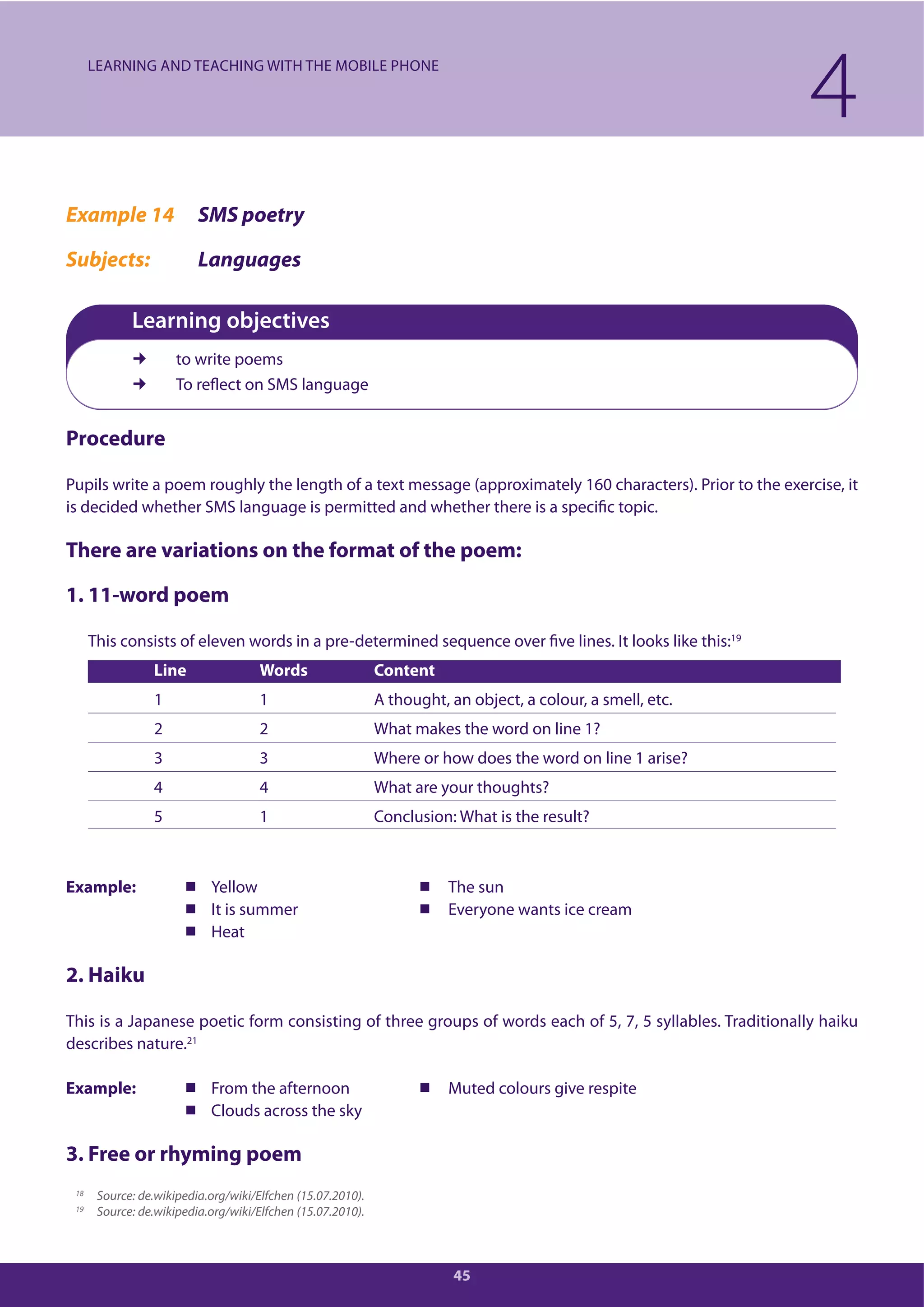 45
4LEARNING AND TEACHING WITH THE MOBILE PHONE
18 Source: de.wikipedia.org/wiki/Elfchen (15.07.2010).
19 Source: de.wikipedia.org/wiki/Elfchen (15.07.2010).
Example 14 SMS poetry
Subjects: Languages
Learning objectives
to write poems
To reflect on SMS language
Procedure
Pupils write a poem roughly the length of a text message (approximately 160 characters). Prior to the exercise, it
is decided whether SMS language is permitted and whether there is a specific topic.
There are variations on the format of the poem:
1. 11-word poem
This consists of eleven words in a pre-determined sequence over five lines. It looks like this:19
Line Words Content
1 1 A thought, an object, a colour, a smell, etc.
2 2 What makes the word on line 1?
3 3 Where or how does the word on line 1 arise?
4 4 What are your thoughts?
5 1 Conclusion: What is the result?
Example: Yellow The sun
It is summer Everyone wants ice cream
Heat
2. Haiku
This is a Japanese poetic form consisting of three groups of words each of 5, 7, 5 syllables. Traditionally haiku
describes nature.21
Example: From the afternoon Muted colours give respite
Clouds across the sky
3. Free or rhyming poem
 