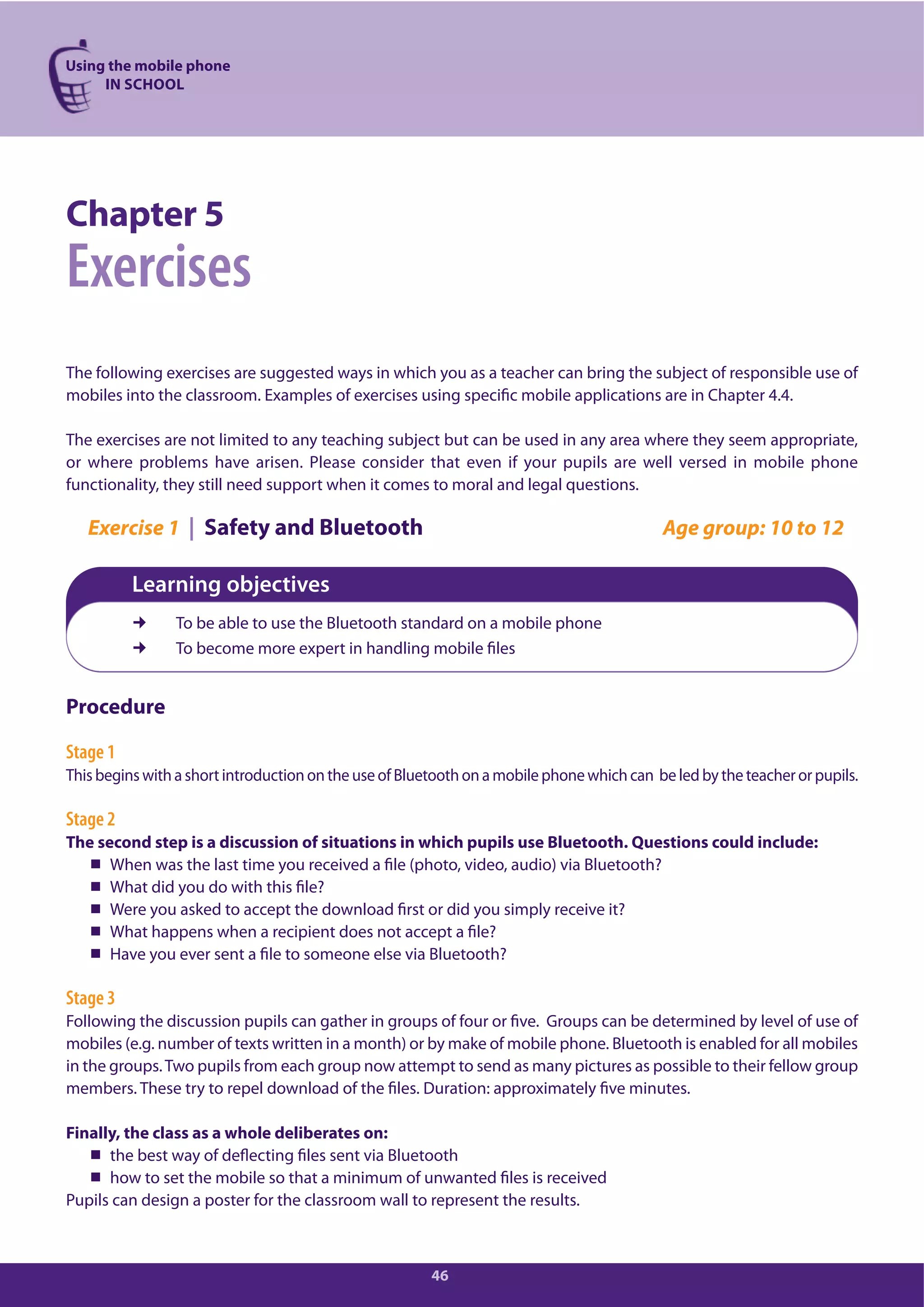 Using the mobile phone
IN SCHOOL
46
Chapter 5
Exercises
The following exercises are suggested ways in which you as a teacher can bring the subject of responsible use of
mobiles into the classroom. Examples of exercises using specific mobile applications are in Chapter 4.4.
The exercises are not limited to any teaching subject but can be used in any area where they seem appropriate,
or where problems have arisen. Please consider that even if your pupils are well versed in mobile phone
functionality, they still need support when it comes to moral and legal questions.
Exercise 1 | Safety and Bluetooth Age group: 10 to 12
Learning objectives
To be able to use the Bluetooth standard on a mobile phone
To become more expert in handling mobile files
Procedure
Stage 1
This begins with a short introduction on the use of Bluetooth on a mobile phone which can be led by the teacher or pupils.
Stage 2
The second step is a discussion of situations in which pupils use Bluetooth. Questions could include:
When was the last time you received a file (photo, video, audio) via Bluetooth?
What did you do with this file?
Were you asked to accept the download first or did you simply receive it?
What happens when a recipient does not accept a file?
Have you ever sent a file to someone else via Bluetooth?
Stage 3
Following the discussion pupils can gather in groups of four or five. Groups can be determined by level of use of
mobiles (e.g. number of texts written in a month) or by make of mobile phone. Bluetooth is enabled for all mobiles
in the groups.Two pupils from each group now attempt to send as many pictures as possible to their fellow group
members. These try to repel download of the files. Duration: approximately five minutes.
Finally, the class as a whole deliberates on:
the best way of deflecting files sent via Bluetooth
how to set the mobile so that a minimum of unwanted files is received
Pupils can design a poster for the classroom wall to represent the results.
 