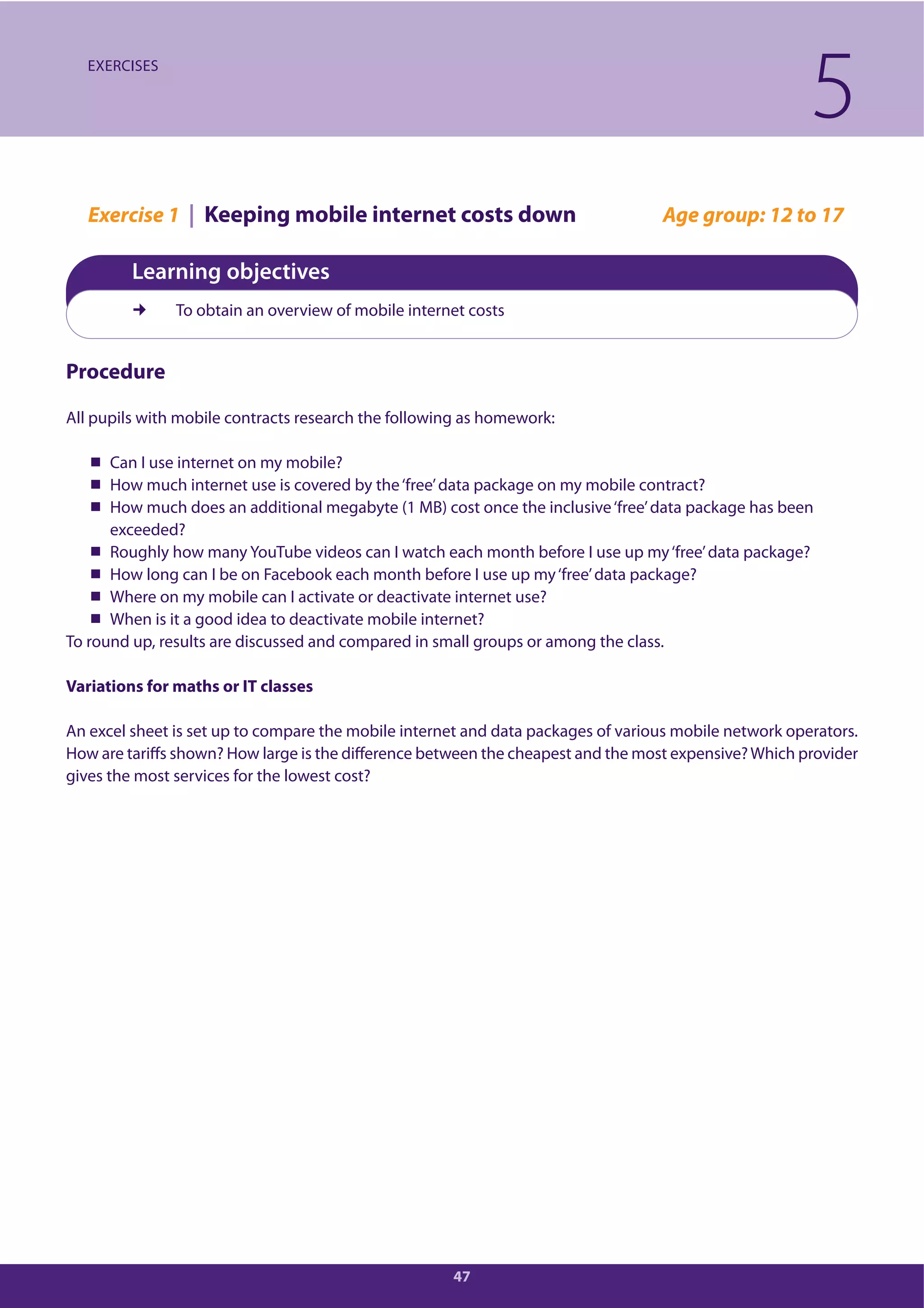 47
Exercise 1 | Keeping mobile internet costs down Age group: 12 to 17
Learning objectives
To obtain an overview of mobile internet costs
Procedure
All pupils with mobile contracts research the following as homework:
Can I use internet on my mobile?
How much internet use is covered by the‘free’data package on my mobile contract?
How much does an additional megabyte (1 MB) cost once the inclusive‘free’data package has been
exceeded?
Roughly how many YouTube videos can I watch each month before I use up my‘free’data package?
How long can I be on Facebook each month before I use up my‘free’data package?
Where on my mobile can I activate or deactivate internet use?
When is it a good idea to deactivate mobile internet?
To round up, results are discussed and compared in small groups or among the class.
Variations for maths or IT classes
An excel sheet is set up to compare the mobile internet and data packages of various mobile network operators.
How are tariffs shown? How large is the difference between the cheapest and the most expensive?Which provider
gives the most services for the lowest cost?
5EXERCISES
 
