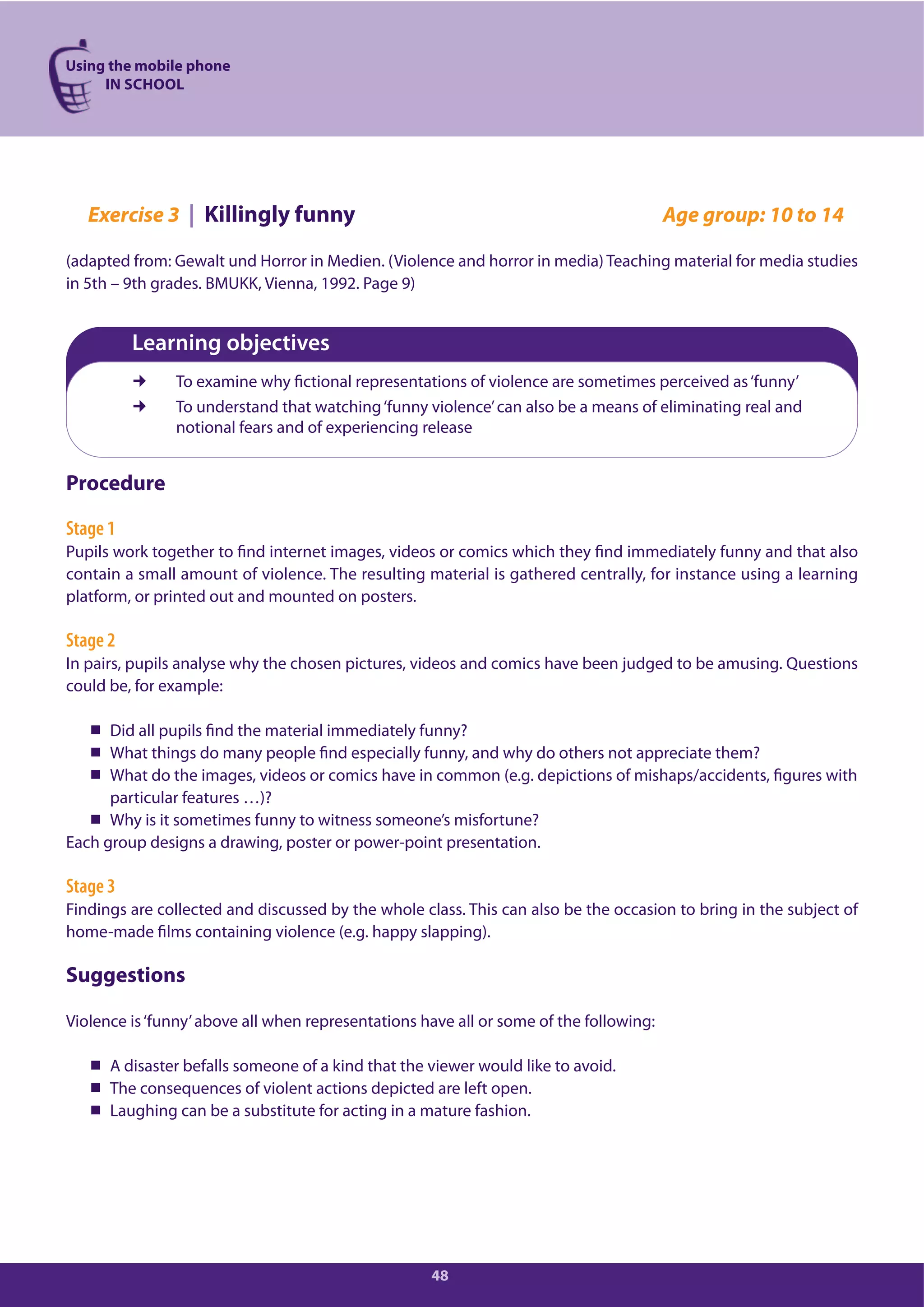 Using the mobile phone
IN SCHOOL
48
Exercise 3 | Killingly funny Age group: 10 to 14
(adapted from: Gewalt und Horror in Medien. (Violence and horror in media) Teaching material for media studies
in 5th – 9th grades. BMUKK, Vienna, 1992. Page 9)
Learning objectives
To examine why fictional representations of violence are sometimes perceived as‘funny’
To understand that watching‘funny violence’can also be a means of eliminating real and
notional fears and of experiencing release
Procedure
Stage 1
Pupils work together to find internet images, videos or comics which they find immediately funny and that also
contain a small amount of violence. The resulting material is gathered centrally, for instance using a learning
platform, or printed out and mounted on posters.
Stage 2
In pairs, pupils analyse why the chosen pictures, videos and comics have been judged to be amusing. Questions
could be, for example:
Did all pupils find the material immediately funny?
What things do many people find especially funny, and why do others not appreciate them?
What do the images, videos or comics have in common (e.g. depictions of mishaps/accidents, figures with
particular features …)?
Why is it sometimes funny to witness someone’s misfortune?
Each group designs a drawing, poster or power-point presentation.
Stage 3
Findings are collected and discussed by the whole class. This can also be the occasion to bring in the subject of
home-made films containing violence (e.g. happy slapping).
Suggestions
Violence is‘funny’above all when representations have all or some of the following:
A disaster befalls someone of a kind that the viewer would like to avoid.
The consequences of violent actions depicted are left open.
Laughing can be a substitute for acting in a mature fashion.
 
