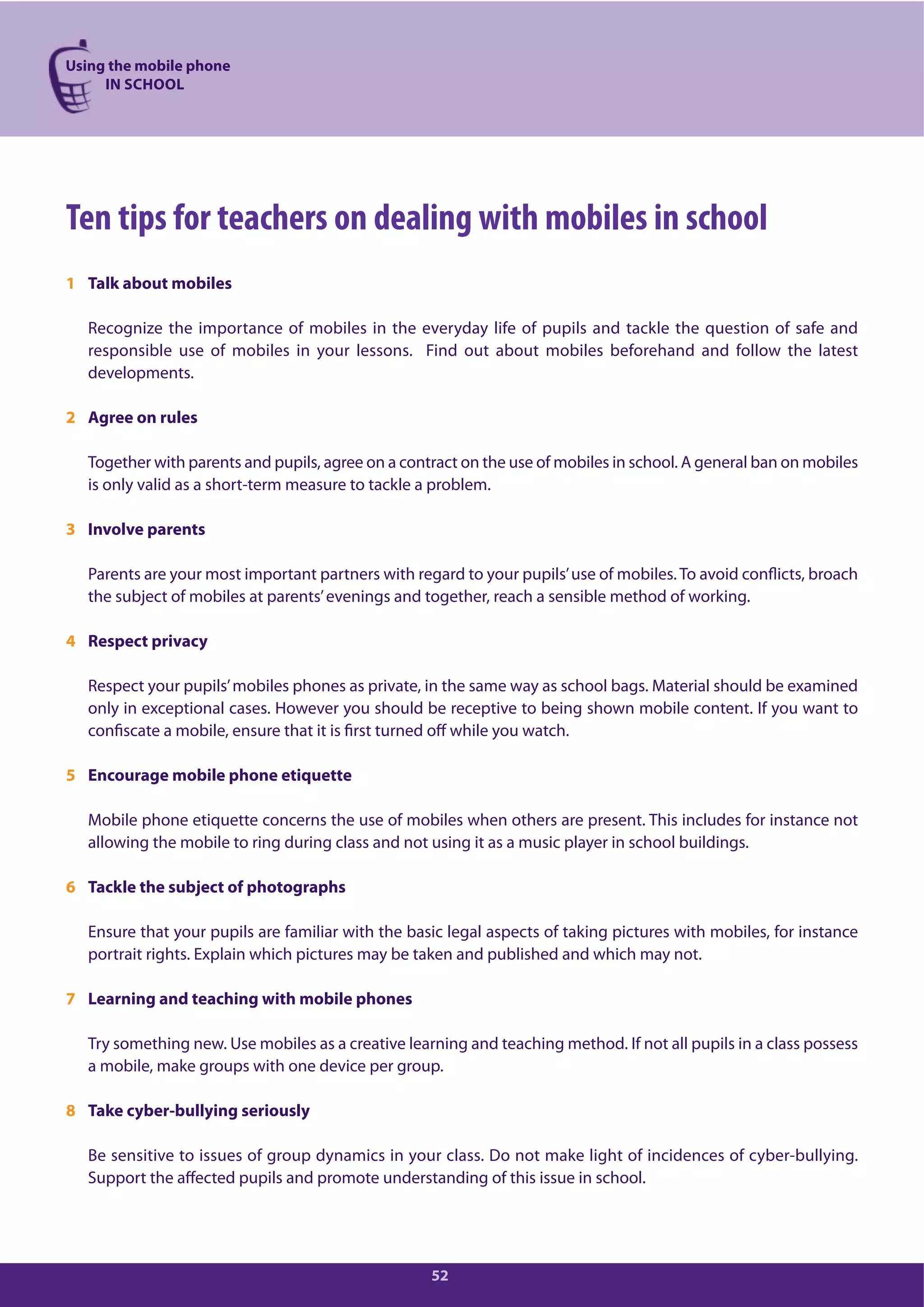 Using the mobile phone
IN SCHOOL
52
Ten tips for teachers on dealing with mobiles in school
1 Talk about mobiles
Recognize the importance of mobiles in the everyday life of pupils and tackle the question of safe and
responsible use of mobiles in your lessons. Find out about mobiles beforehand and follow the latest
developments.
2 Agree on rules
Together with parents and pupils, agree on a contract on the use of mobiles in school. A general ban on mobiles
is only valid as a short-term measure to tackle a problem.
3 Involve parents
Parents are your most important partners with regard to your pupils’use of mobiles. To avoid conflicts, broach
the subject of mobiles at parents’evenings and together, reach a sensible method of working.
4 Respect privacy
Respect your pupils’mobiles phones as private, in the same way as school bags. Material should be examined
only in exceptional cases. However you should be receptive to being shown mobile content. If you want to
confiscate a mobile, ensure that it is first turned off while you watch.
5 Encourage mobile phone etiquette
Mobile phone etiquette concerns the use of mobiles when others are present. This includes for instance not
allowing the mobile to ring during class and not using it as a music player in school buildings.
6 Tackle the subject of photographs
Ensure that your pupils are familiar with the basic legal aspects of taking pictures with mobiles, for instance
portrait rights. Explain which pictures may be taken and published and which may not.
7 Learning and teaching with mobile phones
Try something new. Use mobiles as a creative learning and teaching method. If not all pupils in a class possess
a mobile, make groups with one device per group.
8 Take cyber-bullying seriously
Be sensitive to issues of group dynamics in your class. Do not make light of incidences of cyber-bullying.
Support the affected pupils and promote understanding of this issue in school.
 
