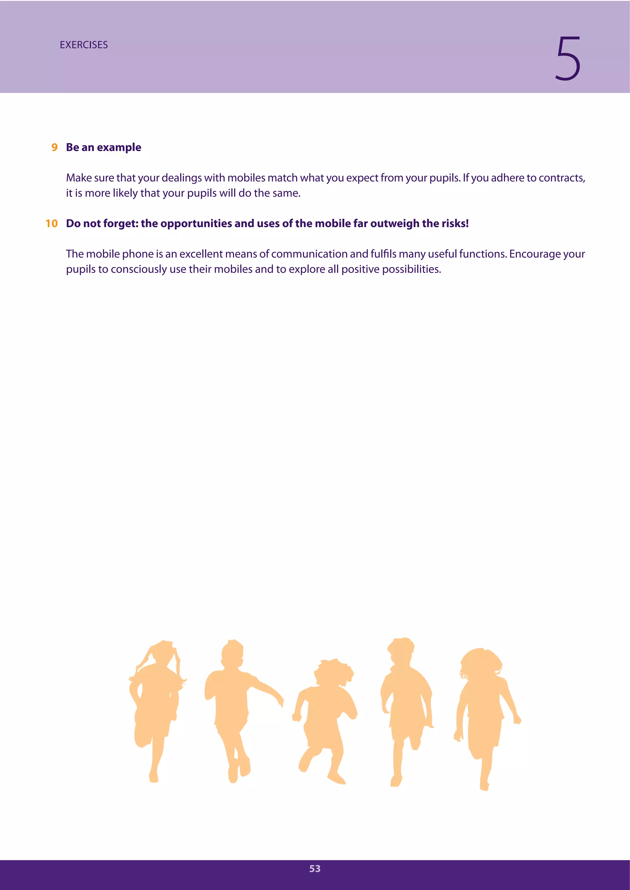53
9 Be an example
Make sure that your dealings with mobiles match what you expect from your pupils. If you adhere to contracts,
it is more likely that your pupils will do the same.
10 Do not forget: the opportunities and uses of the mobile far outweigh the risks!
The mobile phone is an excellent means of communication and fulfils many useful functions. Encourage your
pupils to consciously use their mobiles and to explore all positive possibilities.
5EXERCISES
 