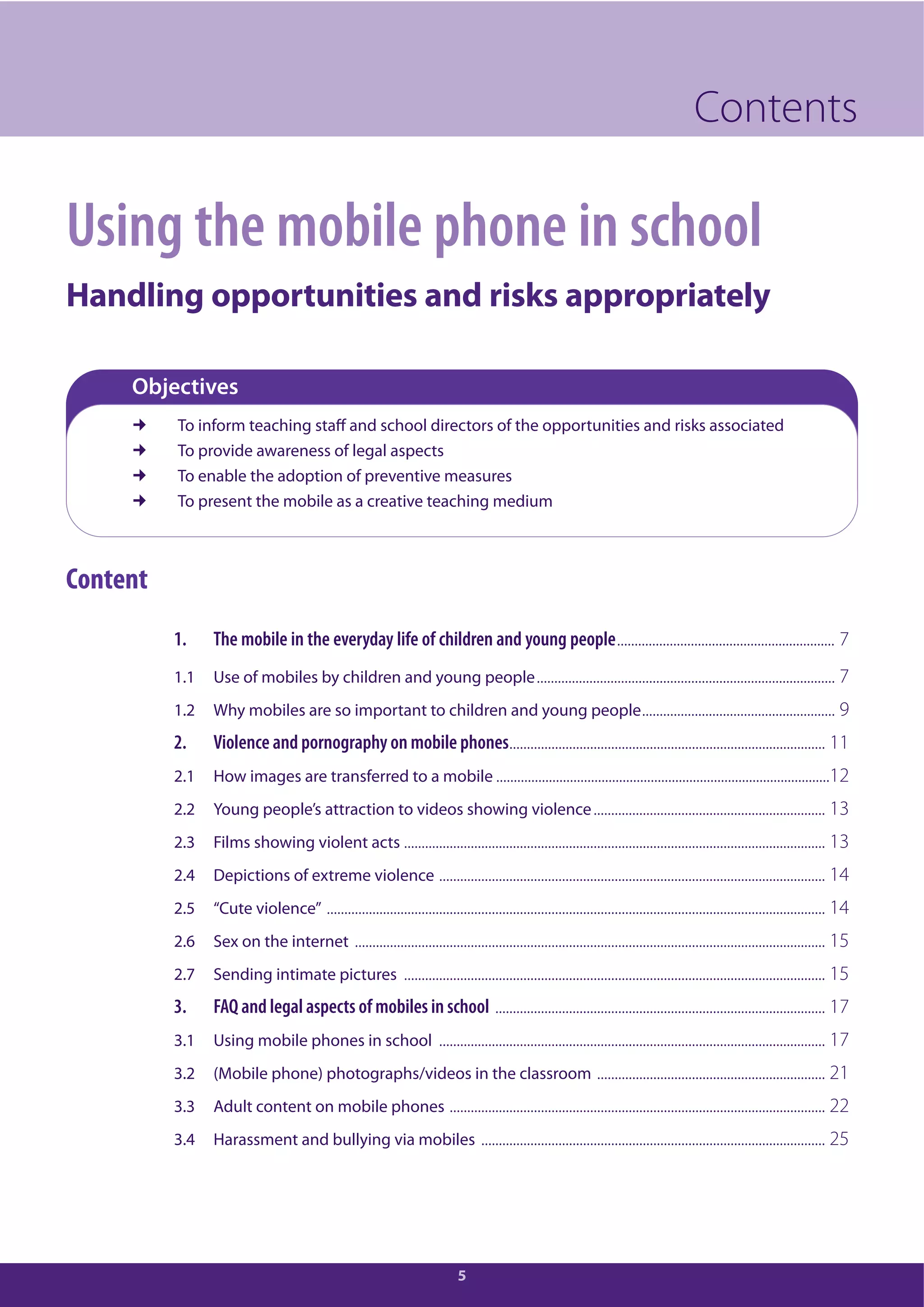 5
Contents
Using the mobile phone in school
Handling opportunities and risks appropriately
Objectives
To inform teaching staff and school directors of the opportunities and risks associated
To provide awareness of legal aspects
To enable the adoption of preventive measures
To present the mobile as a creative teaching medium
Content
1. The mobile in the everyday life of children and young people.............................................................. 7
1.1 Use of mobiles by children and young people..................................................................................... 7
1.2 Why mobiles are so important to children and young people....................................................... 9
2. Violence and pornography on mobile phones.......................................................................................... 11
2.1 How images are transferred to a mobile ...............................................................................................12
2.2 Young people’s attraction to videos showing violence.................................................................. 13
2.3 Films showing violent acts ........................................................................................................................ 13
2.4 Depictions of extreme violence .............................................................................................................. 14
2.5 “Cute violence” .............................................................................................................................................. 14
2.6 Sex on the internet ...................................................................................................................................... 15
2.7 Sending intimate pictures ........................................................................................................................ 15
3. FAQ and legal aspects of mobiles in school .............................................................................................. 17
3.1 Using mobile phones in school .............................................................................................................. 17
3.2 (Mobile phone) photographs/videos in the classroom ................................................................. 21
3.3 Adult content on mobile phones ........................................................................................................... 22
3.4 Harassment and bullying via mobiles .................................................................................................. 25
 