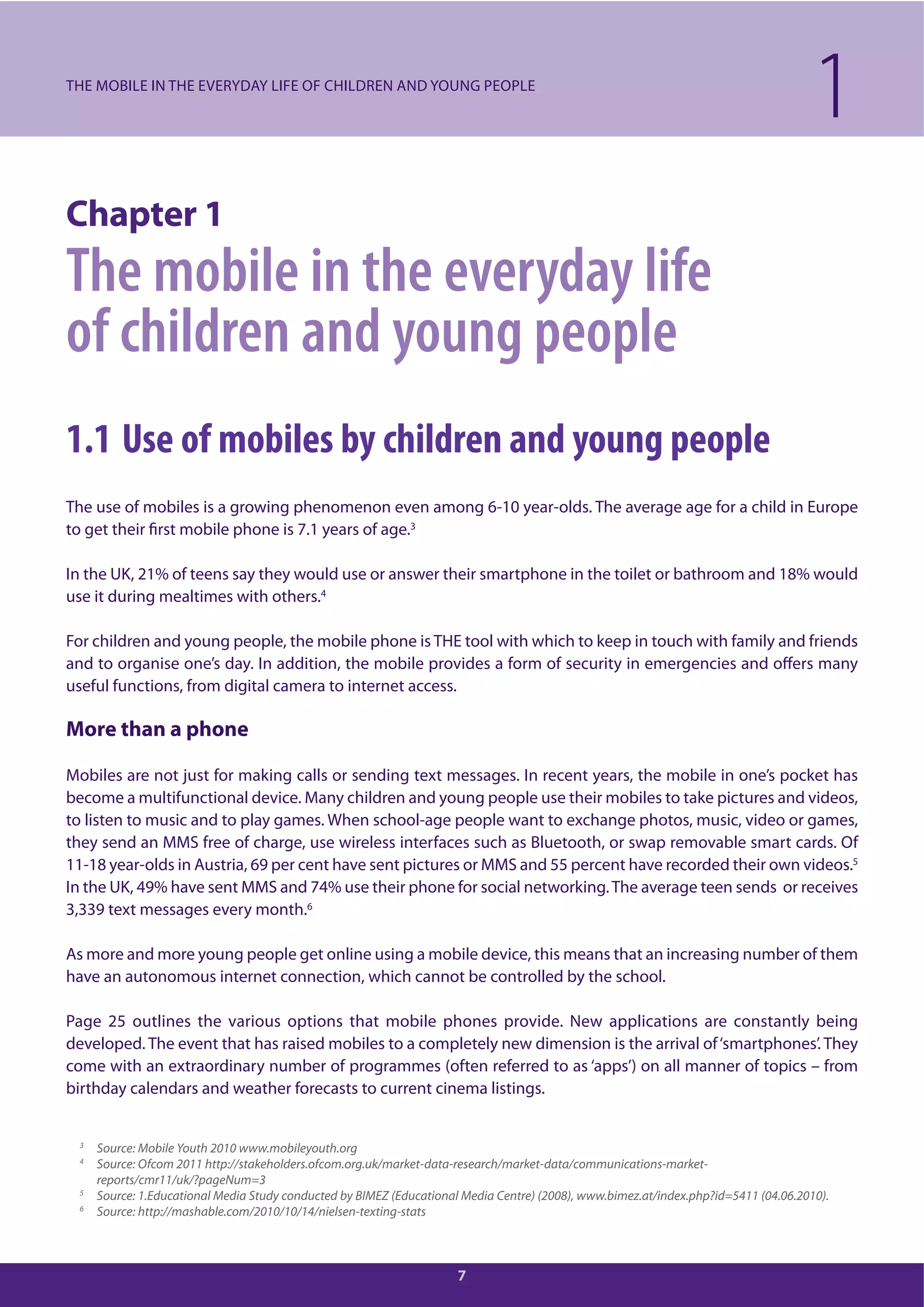 7
Chapter 1
The mobile in the everyday life
of children and young people
1.1 Use of mobiles by children and young people
The use of mobiles is a growing phenomenon even among 6-10 year-olds. The average age for a child in Europe
to get their first mobile phone is 7.1 years of age.3
In the UK, 21% of teens say they would use or answer their smartphone in the toilet or bathroom and 18% would
use it during mealtimes with others.4
For children and young people, the mobile phone is THE tool with which to keep in touch with family and friends
and to organise one’s day. In addition, the mobile provides a form of security in emergencies and offers many
useful functions, from digital camera to internet access.
More than a phone
Mobiles are not just for making calls or sending text messages. In recent years, the mobile in one’s pocket has
become a multifunctional device. Many children and young people use their mobiles to take pictures and videos,
to listen to music and to play games. When school-age people want to exchange photos, music, video or games,
they send an MMS free of charge, use wireless interfaces such as Bluetooth, or swap removable smart cards. Of
11-18 year-olds in Austria, 69 per cent have sent pictures or MMS and 55 percent have recorded their own videos.5
In the UK, 49% have sent MMS and 74% use their phone for social networking.The average teen sends or receives
3,339 text messages every month.6
As more and more young people get online using a mobile device, this means that an increasing number of them
have an autonomous internet connection, which cannot be controlled by the school.
Page 25 outlines the various options that mobile phones provide. New applications are constantly being
developed. The event that has raised mobiles to a completely new dimension is the arrival of‘smartphones’. They
come with an extraordinary number of programmes (often referred to as ‘apps’) on all manner of topics – from
birthday calendars and weather forecasts to current cinema listings.
1THE MOBILE IN THE EVERYDAY LIFE OF CHILDREN AND YOUNG PEOPLE
3
Source: Mobile Youth 2010 www.mobileyouth.org
4
Source: Ofcom 2011 http://stakeholders.ofcom.org.uk/market-data-research/market-data/communications-market-
reports/cmr11/uk/?pageNum=3
5
Source: 1.Educational Media Study conducted by BIMEZ (Educational Media Centre) (2008), www.bimez.at/index.php?id=5411 (04.06.2010).
6
Source: http://mashable.com/2010/10/14/nielsen-texting-stats
 