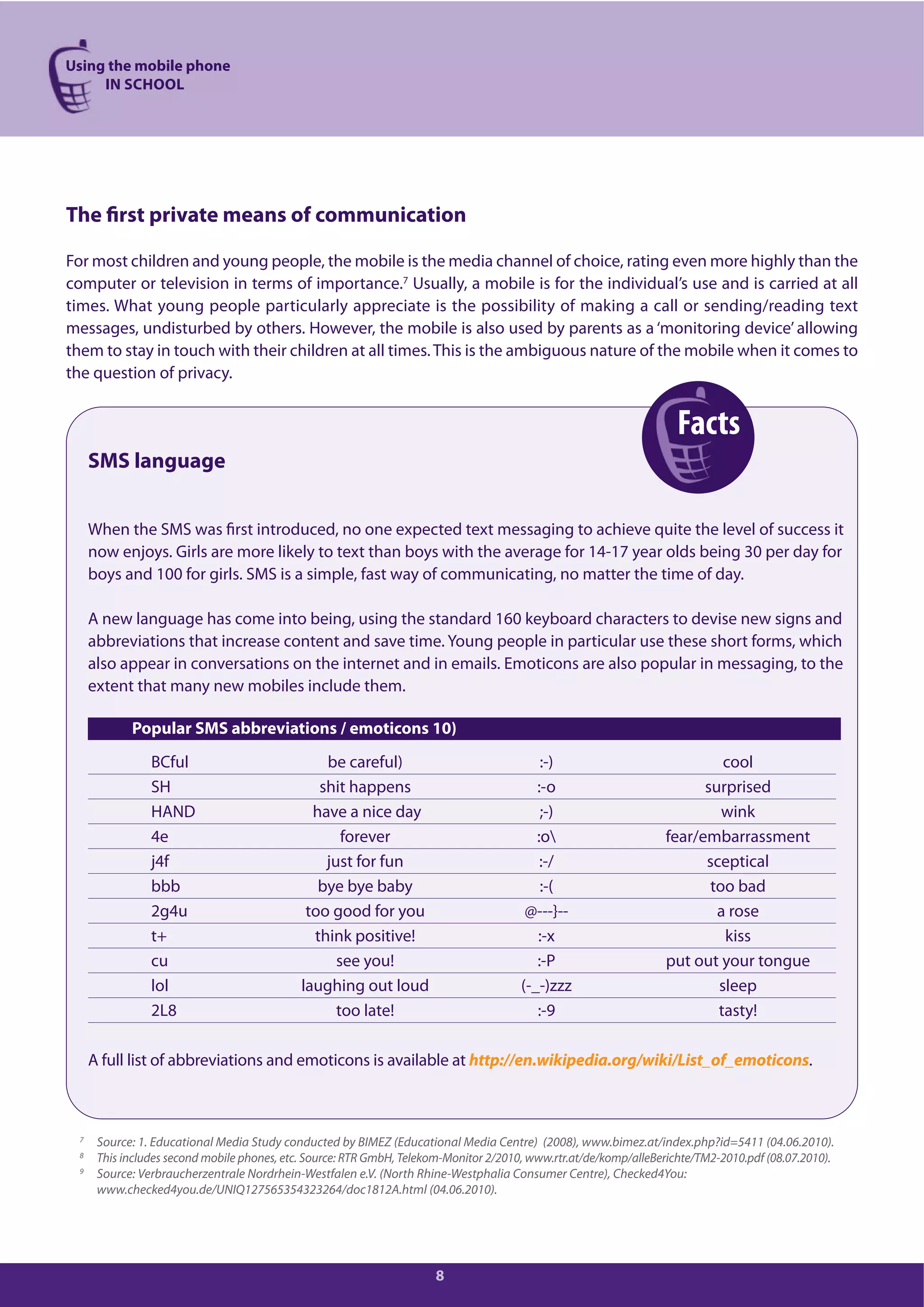 Using the mobile phone
IN SCHOOL
8
The first private means of communication
For most children and young people, the mobile is the media channel of choice, rating even more highly than the
computer or television in terms of importance.7 Usually, a mobile is for the individual’s use and is carried at all
times. What young people particularly appreciate is the possibility of making a call or sending/reading text
messages, undisturbed by others. However, the mobile is also used by parents as a ‘monitoring device’ allowing
them to stay in touch with their children at all times.This is the ambiguous nature of the mobile when it comes to
the question of privacy.
SMS language
When the SMS was first introduced, no one expected text messaging to achieve quite the level of success it
now enjoys. Girls are more likely to text than boys with the average for 14-17 year olds being 30 per day for
boys and 100 for girls. SMS is a simple, fast way of communicating, no matter the time of day.
A new language has come into being, using the standard 160 keyboard characters to devise new signs and
abbreviations that increase content and save time. Young people in particular use these short forms, which
also appear in conversations on the internet and in emails. Emoticons are also popular in messaging, to the
extent that many new mobiles include them.
Popular SMS abbreviations / emoticons 10)
BCful be careful) :-) cool
SH shit happens :-o surprised
HAND have a nice day ;-) wink
4e forever :o fear/embarrassment
j4f just for fun :-/ sceptical
bbb bye bye baby :-( too bad
2g4u too good for you @---}-- a rose
t+ think positive! :-x kiss
cu see you! :-P put out your tongue
lol laughing out loud (-_-)zzz sleep
2L8 too late! :-9 tasty!
A full list of abbreviations and emoticons is available at http://en.wikipedia.org/wiki/List_of_emoticons.
7
Source: 1. Educational Media Study conducted by BIMEZ (Educational Media Centre) (2008), www.bimez.at/index.php?id=5411 (04.06.2010).
8 This includes second mobile phones, etc. Source: RTR GmbH, Telekom-Monitor 2/2010, www.rtr.at/de/komp/alleBerichte/TM2-2010.pdf (08.07.2010).
9 Source: Verbraucherzentrale Nordrhein-Westfalen e.V. (North Rhine-Westphalia Consumer Centre), Checked4You:
www.checked4you.de/UNIQ127565354323264/doc1812A.html (04.06.2010).
Facts
 
