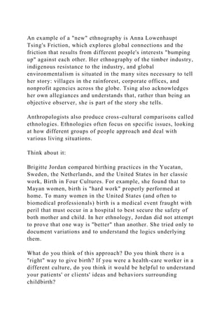 An example of a "new" ethnography is Anna Lowenhaupt
Tsing's Friction, which explores global connections and the
friction that results from different people's interests "bumping
up" against each other. Her ethnography of the timber industry,
indigenous resistance to the industry, and global
environmentalism is situated in the many sites necessary to tell
her story: villages in the rainforest, corporate offices, and
nonprofit agencies across the globe. Tsing also acknowledges
her own allegiances and understands that, rather than being an
objective observer, she is part of the story she tells.
Anthropologists also produce cross-cultural comparisons called
ethnologies. Ethnologies often focus on specific issues, looking
at how different groups of people approach and deal with
various living situations.
Think about it:
Brigitte Jordan compared birthing practices in the Yucatan,
Sweden, the Netherlands, and the United States in her classic
work, Birth in Four Cultures. For example, she found that to
Mayan women, birth is "hard work" properly performed at
home. To many women in the United States (and often to
biomedical professionals) birth is a medical event fraught with
peril that must occur in a hospital to best secure the safety of
both mother and child. In her ethnology, Jordan did not attempt
to prove that one way is "better" than another. She tried only to
document variations and to understand the logics underlying
them.
What do you think of this approach? Do you think there is a
"right" way to give birth? If you were a health-care worker in a
different culture, do you think it would be helpful to understand
your patients' or clients' ideas and behaviors surrounding
childbirth?
 