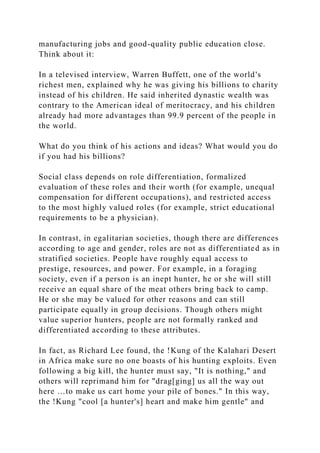 manufacturing jobs and good-quality public education close.
Think about it:
In a televised interview, Warren Buffett, one of the world's
richest men, explained why he was giving his billions to charity
instead of his children. He said inherited dynastic wealth was
contrary to the American ideal of meritocracy, and his children
already had more advantages than 99.9 percent of the people in
the world.
What do you think of his actions and ideas? What would you do
if you had his billions?
Social class depends on role differentiation, formalized
evaluation of these roles and their worth (for example, unequal
compensation for different occupations), and restricted access
to the most highly valued roles (for example, strict educational
requirements to be a physician).
In contrast, in egalitarian societies, though there are differences
according to age and gender, roles are not as differentiated as in
stratified societies. People have roughly equal access to
prestige, resources, and power. For example, in a foraging
society, even if a person is an inept hunter, he or she will still
receive an equal share of the meat others bring back to camp.
He or she may be valued for other reasons and can still
participate equally in group decisions. Though others might
value superior hunters, people are not formally ranked and
differentiated according to these attributes.
In fact, as Richard Lee found, the !Kung of the Kalahari Desert
in Africa make sure no one boasts of his hunting exploits. Even
following a big kill, the hunter must say, "It is nothing," and
others will reprimand him for "drag[ging] us all the way out
here …to make us cart home your pile of bones." In this way,
the !Kung "cool [a hunter's] heart and make him gentle" and
 