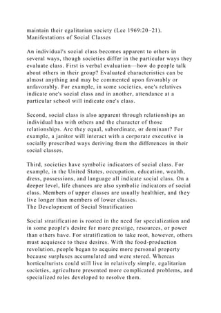 maintain their egalitarian society (Lee 1969:20–21).
Manifestations of Social Classes
An individual's social class becomes apparent to others in
several ways, though societies differ in the particular ways they
evaluate class. First is verbal evaluation—how do people talk
about others in their group? Evaluated characteristics can be
almost anything and may be commented upon favorably or
unfavorably. For example, in some societies, one's relatives
indicate one's social class and in another, attendance at a
particular school will indicate one's class.
Second, social class is also apparent through relationships an
individual has with others and the character of those
relationships. Are they equal, subordinate, or dominant? For
example, a janitor will interact with a corporate executive in
socially prescribed ways deriving from the differences in their
social classes.
Third, societies have symbolic indicators of social class. For
example, in the United States, occupation, education, wealth,
dress, possessions, and language all indicate social class. On a
deeper level, life chances are also symbolic indicators of social
class. Members of upper classes are usually healthier, and they
live longer than members of lower classes.
The Development of Social Stratification
Social stratification is rooted in the need for specialization and
in some people's desire for more prestige, resources, or power
than others have. For stratification to take root, however, others
must acquiesce to these desires. With the food-production
revolution, people began to acquire more personal property
because surpluses accumulated and were stored. Whereas
horticulturists could still live in relatively simple, egalitarian
societies, agriculture presented more complicated problems, and
specialized roles developed to resolve them.
 