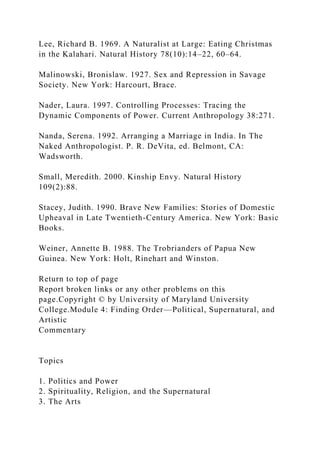 Lee, Richard B. 1969. A Naturalist at Large: Eating Christmas
in the Kalahari. Natural History 78(10):14–22, 60–64.
Malinowski, Bronislaw. 1927. Sex and Repression in Savage
Society. New York: Harcourt, Brace.
Nader, Laura. 1997. Controlling Processes: Tracing the
Dynamic Components of Power. Current Anthropology 38:271.
Nanda, Serena. 1992. Arranging a Marriage in India. In The
Naked Anthropologist. P. R. DeVita, ed. Belmont, CA:
Wadsworth.
Small, Meredith. 2000. Kinship Envy. Natural History
109(2):88.
Stacey, Judith. 1990. Brave New Families: Stories of Domestic
Upheaval in Late Twentieth-Century America. New York: Basic
Books.
Weiner, Annette B. 1988. The Trobrianders of Papua New
Guinea. New York: Holt, Rinehart and Winston.
Return to top of page
Report broken links or any other problems on this
page.Copyright © by University of Maryland University
College.Module 4: Finding Order—Political, Supernatural, and
Artistic
Commentary
Topics
1. Politics and Power
2. Spirituality, Religion, and the Supernatural
3. The Arts
 