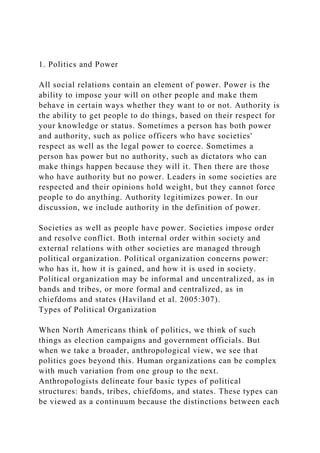 1. Politics and Power
All social relations contain an element of power. Power is the
ability to impose your will on other people and make them
behave in certain ways whether they want to or not. Authority is
the ability to get people to do things, based on their respect for
your knowledge or status. Sometimes a person has both power
and authority, such as police officers who have societies'
respect as well as the legal power to coerce. Sometimes a
person has power but no authority, such as dictators who can
make things happen because they will it. Then there are those
who have authority but no power. Leaders in some societies are
respected and their opinions hold weight, but they cannot force
people to do anything. Authority legitimizes power. In our
discussion, we include authority in the definition of power.
Societies as well as people have power. Societies impose order
and resolve conflict. Both internal order within society and
external relations with other societies are managed through
political organization. Political organization concerns power:
who has it, how it is gained, and how it is used in society.
Political organization may be informal and uncentralized, as in
bands and tribes, or more formal and centralized, as in
chiefdoms and states (Haviland et al. 2005:307).
Types of Political Organization
When North Americans think of politics, we think of such
things as election campaigns and government officials. But
when we take a broader, anthropological view, we see that
politics goes beyond this. Human organizations can be complex
with much variation from one group to the next.
Anthropologists delineate four basic types of political
structures: bands, tribes, chiefdoms, and states. These types can
be viewed as a continuum because the distinctions between each
 