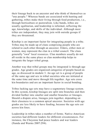 their lineage back to an ancestor and who think of themselves as
"one people." Whereas bands are associated with hunting and
gathering, tribes make their living through food production, i.e.,
through horticulture or pastoralism. Like bands, tribes are
usually egalitarian, and leadership is informal, reflecting the
age, knowledge, and skills of the individual. Although most
tribes are independent, they may join with outside groups if
they are threatened.
Kinship is an important factor for integrating people in a tribe.
Tribes may be made up of clans comprising people who are
related to each other through an ancestor. Elders, either men or
women, may represent the clan in a tribal council. The clans
generally "own" local resources. Clan members usually do not
all reside in the same place so clan membership helps to
integrate the larger tribal group.
Another way that tribal groups may be integrated is through age
grades. Age grades are organized categories of people based on
age, as discussed in module 3. An age set is a group of people
of the same age and sex in tribal societies who are initiated at
the same time and move through life together. Age sets cross
kin boundaries and are an important factor in social bonding.
Tribes lacking age sets may have a segmentary lineage system.
In this system, kinship lineages are split into branches and then
divided further into smaller and smaller branches or lineages.
Should a dispute arise, lineages join together, depending on
their closeness to a common apical ancestor. Societies with age
grades are less likely to have feuding, because the age sets cut
across kin lines.
Leadership in tribes takes a number of forms. Native-American
societies had different leaders for different circumstances. For
instance, the Cheyenne had peace leaders and war leaders
(Nanda and Warms 2007:294).
 